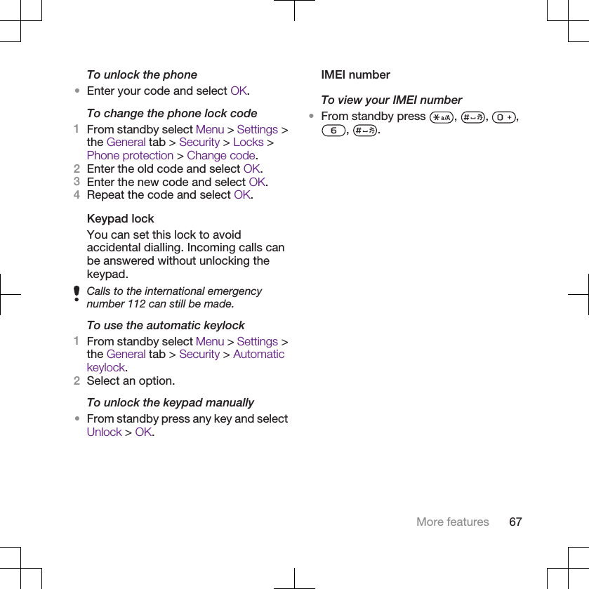 To unlock the phone•Enter your code and select OK.To change the phone lock code1From standby select Menu &gt; Settings &gt;the General tab &gt; Security &gt; Locks &gt;Phone protection &gt; Change code.2Enter the old code and select OK.3Enter the new code and select OK.4Repeat the code and select OK.Keypad lockYou can set this lock to avoidaccidental dialling. Incoming calls canbe answered without unlocking thekeypad.Calls to the international emergencynumber 112 can still be made.To use the automatic keylock1From standby select Menu &gt; Settings &gt;the General tab &gt; Security &gt; Automatickeylock.2Select an option.To unlock the keypad manually•From standby press any key and selectUnlock &gt; OK.IMEI numberTo view your IMEI number•From standby press  ,  ,  ,,  .More features 67