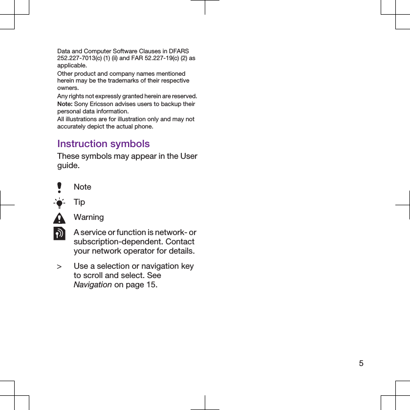 Data and Computer Software Clauses in DFARS252.227-7013(c) (1) (ii) and FAR 52.227-19(c) (2) asapplicable.Other product and company names mentionedherein may be the trademarks of their respectiveowners.Any rights not expressly granted herein are reserved.Note: Sony Ericsson advises users to backup theirpersonal data information.All illustrations are for illustration only and may notaccurately depict the actual phone.Instruction symbolsThese symbols may appear in the Userguide.NoteTipWarningA service or function is network- orsubscription-dependent. Contactyour network operator for details.&gt; Use a selection or navigation keyto scroll and select. SeeNavigation on page 15.5