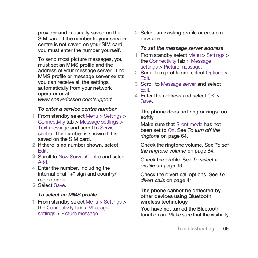 provider and is usually saved on theSIM card. If the number to your servicecentre is not saved on your SIM card,you must enter the number yourself.To send most picture messages, youmust set an MMS profile and theaddress of your message server. If noMMS profile or message server exists,you can receive all the settingsautomatically from your networkoperator or atwww.sonyericsson.com/support.To enter a service centre number1From standby select Menu &gt; Settings &gt;Connectivity tab &gt; Message settings &gt;Text message and scroll to Servicecentre. The number is shown if it issaved on the SIM card.2If there is no number shown, selectEdit.3Scroll to New ServiceCentre and selectAdd.4Enter the number, including theinternational “+” sign and country/region code.5Select Save.To select an MMS profile1From standby select Menu &gt; Settings &gt;the Connectivity tab &gt; Messagesettings &gt; Picture message.2Select an existing profile or create anew one.To set the message server address1From standby select Menu &gt; Settings &gt;the Connectivity tab &gt; Messagesettings &gt; Picture message.2Scroll to a profile and select Options &gt;Edit.3Scroll to Message server and selectEdit.4Enter the address and select OK &gt;Save.The phone does not ring or rings toosoftlyMake sure that Silent mode has notbeen set to On. See To turn off theringtone on page 64.Check the ringtone volume. See To setthe ringtone volume on page 64.Check the profile. See To select aprofile on page 63.Check the divert call options. See Todivert calls on page 41.The phone cannot be detected byother devices using Bluetoothwireless technologyYou have not turned the Bluetoothfunction on. Make sure that the visibilityTroubleshooting 69
