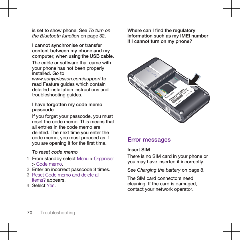 is set to show phone. See To turn onthe Bluetooth function on page 32.I cannot synchronise or transfercontent between my phone and mycomputer, when using the USB cable.The cable or software that came withyour phone has not been properlyinstalled. Go towww.sonyericsson.com/support toread Feature guides which containdetailed installation instructions andtroubleshooting guides.I have forgotten my code memopasscodeIf you forget your passcode, you mustreset the code memo. This means thatall entries in the code memo aredeleted. The next time you enter thecode memo, you must proceed as ifyou are opening it for the first time.To reset code memo1From standby select Menu &gt; Organiser&gt; Code memo.2Enter an incorrect passcode 3 times.3Reset Code memo and delete allitems? appears.4Select Yes.Where can I find the regulatoryinformation such as my IMEI numberif I cannot turn on my phone?Error messagesInsert SIMThere is no SIM card in your phone oryou may have inserted it incorrectly.See Charging the battery on page 8.The SIM card connectors needcleaning. If the card is damaged,contact your network operator.70 Troubleshooting