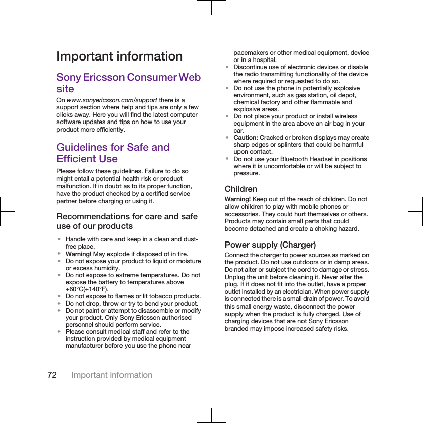 Important informationSony Ericsson Consumer WebsiteOn www.sonyericsson.com/support there is asupport section where help and tips are only a fewclicks away. Here you will find the latest computersoftware updates and tips on how to use yourproduct more efficiently.Guidelines for Safe andEfficient UsePlease follow these guidelines. Failure to do somight entail a potential health risk or productmalfunction. If in doubt as to its proper function,have the product checked by a certified servicepartner before charging or using it.Recommendations for care and safeuse of our products•Handle with care and keep in a clean and dust-free place.•Warning! May explode if disposed of in fire.•Do not expose your product to liquid or moistureor excess humidity.•Do not expose to extreme temperatures. Do notexpose the battery to temperatures above+60°C(+140°F).•Do not expose to flames or lit tobacco products.•Do not drop, throw or try to bend your product.•Do not paint or attempt to disassemble or modifyyour product. Only Sony Ericsson authorisedpersonnel should perform service.•Please consult medical staff and refer to theinstruction provided by medical equipmentmanufacturer before you use the phone nearpacemakers or other medical equipment, deviceor in a hospital.•Discontinue use of electronic devices or disablethe radio transmitting functionality of the devicewhere required or requested to do so.•Do not use the phone in potentially explosiveenvironment, such as gas station, oil depot,chemical factory and other flammable andexplosive areas.•Do not place your product or install wirelessequipment in the area above an air bag in yourcar.•Caution: Cracked or broken displays may createsharp edges or splinters that could be harmfulupon contact.•Do not use your Bluetooth Headset in positionswhere it is uncomfortable or will be subject topressure.ChildrenWarning! Keep out of the reach of children. Do notallow children to play with mobile phones oraccessories. They could hurt themselves or others.Products may contain small parts that couldbecome detached and create a choking hazard.Power supply (Charger)Connect the charger to power sources as marked onthe product. Do not use outdoors or in damp areas.Do not alter or subject the cord to damage or stress.Unplug the unit before cleaning it. Never alter theplug. If it does not fit into the outlet, have a properoutlet installed by an electrician. When power supplyis connected there is a small drain of power. To avoidthis small energy waste, disconnect the powersupply when the product is fully charged. Use ofcharging devices that are not Sony Ericssonbranded may impose increased safety risks.72 Important information