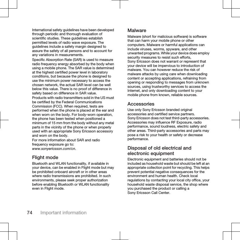 International safety guidelines have been developedthrough periodic and thorough evaluation ofscientific studies. These guidelines establishpermitted levels of radio wave exposure. Theguidelines include a safety margin designed toassure the safety of all persons and to account forany variations in measurements.Specific Absorption Rate (SAR) is used to measureradio frequency energy absorbed by the body whenusing a mobile phone. The SAR value is determinedat the highest certified power level in laboratoryconditions, but because the phone is designed touse the minimum power necessary to access thechosen network, the actual SAR level can be wellbelow this value. There is no proof of difference insafety based on difference in SAR value.Products with radio transmitters sold in the US mustbe certified by the Federal CommunicationsCommission (FCC). When required, tests areperformed when the phone is placed at the ear andwhen worn on the body. For body-worn operation,the phone has been tested when positioned aminimum of 15 mm from the body without any metalparts in the vicinity of the phone or when properlyused with an appropriate Sony Ericsson accessoryand worn on the body.For more information about SAR and radiofrequency exposure go to:www.sonyericsson.com/cn.Flight modeBluetooth and WLAN functionality, if available inyour device, can be enabled in Flight mode but maybe prohibited onboard aircraft or in other areaswhere radio transmissions are prohibited. In suchenvironments, please seek proper authorizationbefore enabling Bluetooth or WLAN functionalityeven in Flight mode.MalwareMalware (short for malicious software) is softwarethat can harm your mobile phone or othercomputers. Malware or harmful applications caninclude viruses, worms, spyware, and otherunwanted programs. While your device does employsecurity measures to resist such efforts,Sony Ericsson does not warrant or represent thatyour device will be impervious to introduction ofmalware. You can however reduce the risk ofmalware attacks by using care when downloadingcontent or accepting applications, refraining fromopening or responding to messages from unknownsources, using trustworthy services to access theInternet, and only downloading content to yourmobile phone from known, reliable sources.AccessoriesUse only Sony Ericsson branded originalaccessories and certified service partners.Sony Ericsson does not test third-party accessories.Accessories may influence RF Exposure, radioperformance, sound loudness, electric safety andother areas. Third-party accessories and parts maypose a risk to your health or safety or decreaseperformance.Disposal of old electrical andelectronic equipmentElectronic equipment and batteries should not beincluded as household waste but should be left at anappropriate collection point for recycling. This helpsprevent potential negative consequences for theenvironment and human health. Check localregulations by contacting your local city office, yourhousehold waste disposal service, the shop whereyou purchased the product or calling aSony Ericsson Call Center.74 Important information