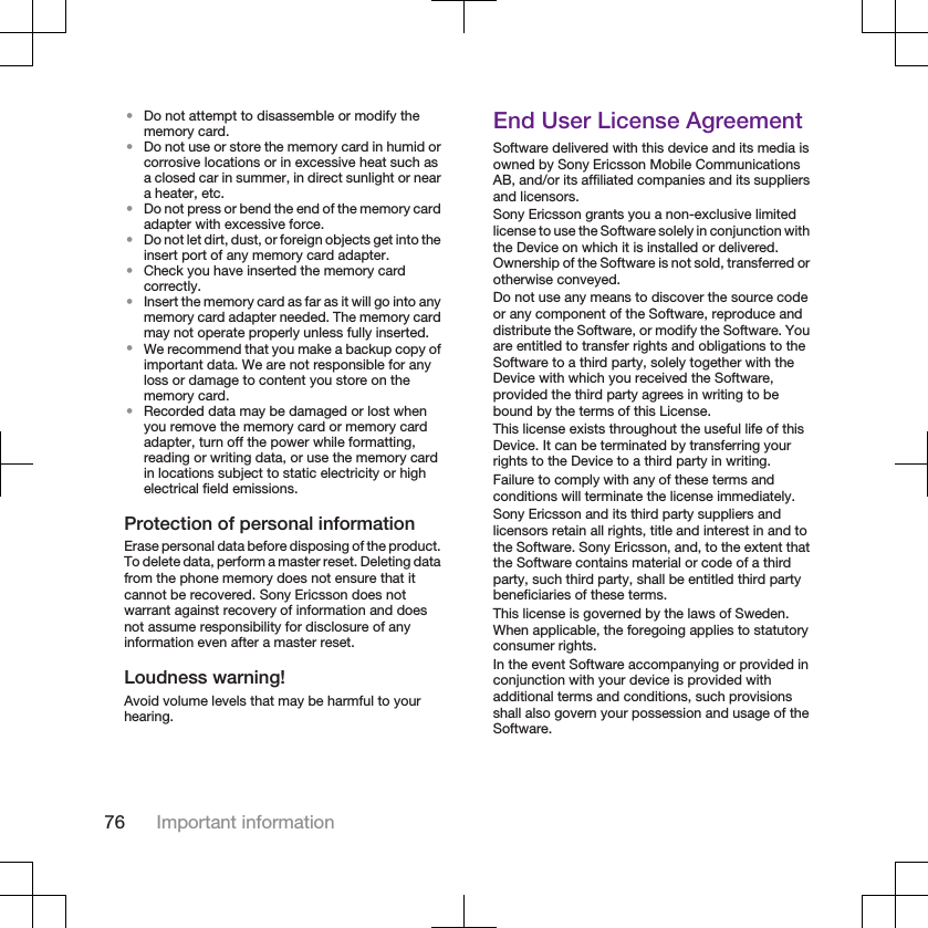 •Do not attempt to disassemble or modify thememory card.•Do not use or store the memory card in humid orcorrosive locations or in excessive heat such asa closed car in summer, in direct sunlight or neara heater, etc.•Do not press or bend the end of the memory cardadapter with excessive force.•Do not let dirt, dust, or foreign objects get into theinsert port of any memory card adapter.•Check you have inserted the memory cardcorrectly.•Insert the memory card as far as it will go into anymemory card adapter needed. The memory cardmay not operate properly unless fully inserted.•We recommend that you make a backup copy ofimportant data. We are not responsible for anyloss or damage to content you store on thememory card.•Recorded data may be damaged or lost whenyou remove the memory card or memory cardadapter, turn off the power while formatting,reading or writing data, or use the memory cardin locations subject to static electricity or highelectrical field emissions.Protection of personal informationErase personal data before disposing of the product.To delete data, perform a master reset. Deleting datafrom the phone memory does not ensure that itcannot be recovered. Sony Ericsson does notwarrant against recovery of information and doesnot assume responsibility for disclosure of anyinformation even after a master reset.Loudness warning!Avoid volume levels that may be harmful to yourhearing.End User License AgreementSoftware delivered with this device and its media isowned by Sony Ericsson Mobile CommunicationsAB, and/or its affiliated companies and its suppliersand licensors.Sony Ericsson grants you a non-exclusive limitedlicense to use the Software solely in conjunction withthe Device on which it is installed or delivered.Ownership of the Software is not sold, transferred orotherwise conveyed.Do not use any means to discover the source codeor any component of the Software, reproduce anddistribute the Software, or modify the Software. Youare entitled to transfer rights and obligations to theSoftware to a third party, solely together with theDevice with which you received the Software,provided the third party agrees in writing to bebound by the terms of this License.This license exists throughout the useful life of thisDevice. It can be terminated by transferring yourrights to the Device to a third party in writing.Failure to comply with any of these terms andconditions will terminate the license immediately.Sony Ericsson and its third party suppliers andlicensors retain all rights, title and interest in and tothe Software. Sony Ericsson, and, to the extent thatthe Software contains material or code of a thirdparty, such third party, shall be entitled third partybeneficiaries of these terms.This license is governed by the laws of Sweden.When applicable, the foregoing applies to statutoryconsumer rights.In the event Software accompanying or provided inconjunction with your device is provided withadditional terms and conditions, such provisionsshall also govern your possession and usage of theSoftware.76 Important information