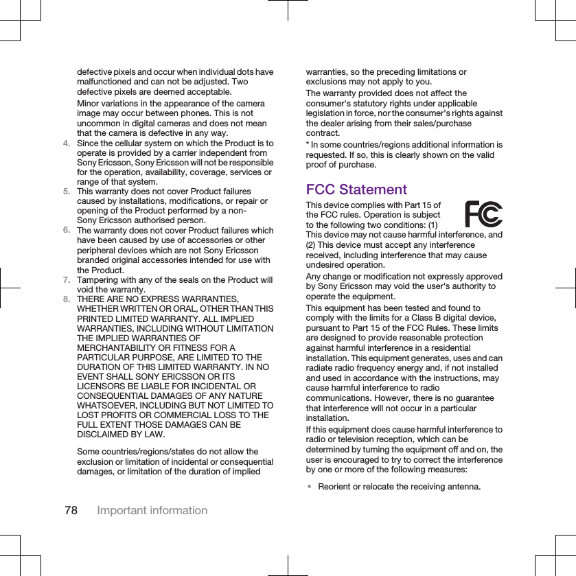 defective pixels and occur when individual dots havemalfunctioned and can not be adjusted. Twodefective pixels are deemed acceptable.Minor variations in the appearance of the cameraimage may occur between phones. This is notuncommon in digital cameras and does not meanthat the camera is defective in any way.4. Since the cellular system on which the Product is tooperate is provided by a carrier independent fromSony Ericsson, Sony Ericsson will not be responsiblefor the operation, availability, coverage, services orrange of that system.5. This warranty does not cover Product failurescaused by installations, modifications, or repair oropening of the Product performed by a non-Sony Ericsson authorised person.6. The warranty does not cover Product failures whichhave been caused by use of accessories or otherperipheral devices which are not Sony Ericssonbranded original accessories intended for use withthe Product.7. Tampering with any of the seals on the Product willvoid the warranty.8. THERE ARE NO EXPRESS WARRANTIES,WHETHER WRITTEN OR ORAL, OTHER THAN THISPRINTED LIMITED WARRANTY. ALL IMPLIEDWARRANTIES, INCLUDING WITHOUT LIMITATIONTHE IMPLIED WARRANTIES OFMERCHANTABILITY OR FITNESS FOR APARTICULAR PURPOSE, ARE LIMITED TO THEDURATION OF THIS LIMITED WARRANTY. IN NOEVENT SHALL SONY ERICSSON OR ITSLICENSORS BE LIABLE FOR INCIDENTAL ORCONSEQUENTIAL DAMAGES OF ANY NATUREWHATSOEVER, INCLUDING BUT NOT LIMITED TOLOST PROFITS OR COMMERCIAL LOSS TO THEFULL EXTENT THOSE DAMAGES CAN BEDISCLAIMED BY LAW.Some countries/regions/states do not allow theexclusion or limitation of incidental or consequentialdamages, or limitation of the duration of impliedwarranties, so the preceding limitations orexclusions may not apply to you.The warranty provided does not affect theconsumer&apos;s statutory rights under applicablelegislation in force, nor the consumer’s rights againstthe dealer arising from their sales/purchasecontract.* In some countries/regions additional information isrequested. If so, this is clearly shown on the validproof of purchase.FCC StatementThis device complies with Part 15 ofthe FCC rules. Operation is subjectto the following two conditions: (1)This device may not cause harmful interference, and(2) This device must accept any interferencereceived, including interference that may causeundesired operation.Any change or modification not expressly approvedby Sony Ericsson may void the user&apos;s authority tooperate the equipment.This equipment has been tested and found tocomply with the limits for a Class B digital device,pursuant to Part 15 of the FCC Rules. These limitsare designed to provide reasonable protectionagainst harmful interference in a residentialinstallation. This equipment generates, uses and canradiate radio frequency energy and, if not installedand used in accordance with the instructions, maycause harmful interference to radiocommunications. However, there is no guaranteethat interference will not occur in a particularinstallation.If this equipment does cause harmful interference toradio or television reception, which can bedetermined by turning the equipment off and on, theuser is encouraged to try to correct the interferenceby one or more of the following measures:•Reorient or relocate the receiving antenna.78 Important information