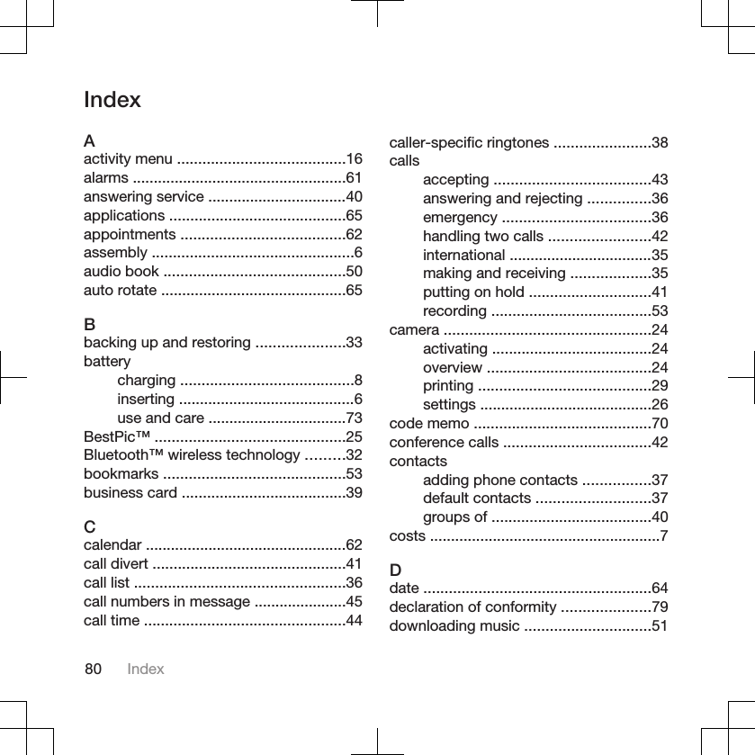 IndexAactivity menu ........................................16alarms ...................................................61answering service .................................40applications ..........................................65appointments .......................................62assembly ................................................6audio book ...........................................50auto rotate ............................................65Bbacking up and restoring .....................33batterycharging .........................................8inserting ..........................................6use and care .................................73BestPic™ .............................................25Bluetooth™ wireless technology .........32bookmarks ...........................................53business card .......................................39Ccalendar ................................................62call divert ..............................................41call list ..................................................36call numbers in message ......................45call time ................................................44caller-specific ringtones .......................38callsaccepting .....................................43answering and rejecting ...............36emergency ...................................36handling two calls ........................42international ..................................35making and receiving ...................35putting on hold .............................41recording ......................................53camera .................................................24activating ......................................24overview .......................................24printing .........................................29settings .........................................26code memo ..........................................70conference calls ...................................42contactsadding phone contacts ................37default contacts ...........................37groups of ......................................40costs .......................................................7Ddate ......................................................64declaration of conformity .....................79downloading music ..............................5180 Index