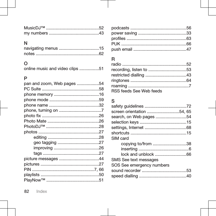 MusicDJ™ ............................................52my numbers .........................................43Nnavigating menus .................................15notes ....................................................62Oonline music and video clips ................51Ppan and zoom, Web pages ..................54PC Suite ...............................................58phone memory .....................................16phone mode .........................................59phone name .........................................32phone, turning on ...................................7photo fix ...............................................26Photo Mate ...........................................26PhotoDJ™ ............................................28photos ..................................................27editing ..........................................28geo tagging ..................................27improving .....................................26tags ..............................................27picture messages .................................44pictures ................................................27PIN ....................................................7, 66playlists ................................................50PlayNow™ ............................................51podcasts ..............................................56power saving ........................................33profiles ..................................................63PUK ......................................................66push email ............................................47Rradio .....................................................52recording, listen to ...............................53restricted dialling ..................................43ringtones ..............................................64roaming ..................................................7RSS feeds See Web feedsSsafety guidelines ...................................72screen orientation ...........................54, 65search, on Web pages .........................54selection keys .......................................15settings, Internet ..................................68shortcuts ..............................................15SIM cardcopying to/from ............................38inserting ..........................................6lock and unblock ..........................66SMS See text messagesSOS See emergency numberssound recorder .....................................53speed dialling .......................................4082 Index