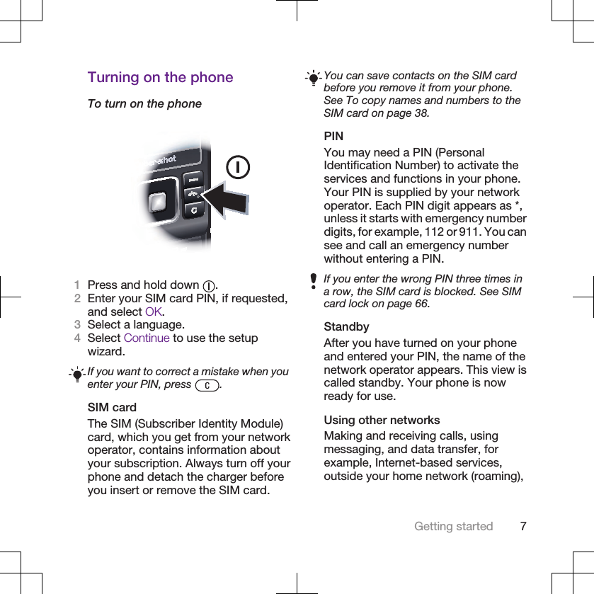Turning on the phoneTo turn on the phone1Press and hold down  .2Enter your SIM card PIN, if requested,and select OK.3Select a language.4Select Continue to use the setupwizard.If you want to correct a mistake when youenter your PIN, press  .SIM cardThe SIM (Subscriber Identity Module)card, which you get from your networkoperator, contains information aboutyour subscription. Always turn off yourphone and detach the charger beforeyou insert or remove the SIM card.You can save contacts on the SIM cardbefore you remove it from your phone.See To copy names and numbers to theSIM card on page 38.PINYou may need a PIN (PersonalIdentification Number) to activate theservices and functions in your phone.Your PIN is supplied by your networkoperator. Each PIN digit appears as *,unless it starts with emergency numberdigits, for example, 112 or 911. You cansee and call an emergency numberwithout entering a PIN.If you enter the wrong PIN three times ina row, the SIM card is blocked. See SIMcard lock on page 66.StandbyAfter you have turned on your phoneand entered your PIN, the name of thenetwork operator appears. This view iscalled standby. Your phone is nowready for use.Using other networksMaking and receiving calls, usingmessaging, and data transfer, forexample, Internet-based services,outside your home network (roaming),Getting started 7