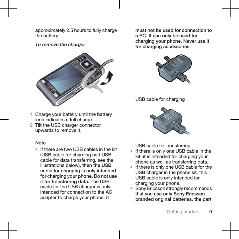 approximately 2.5 hours to fully chargethe battery.To remove the charger1Charge your battery until the batteryicon indicates a full charge.2Tilt the USB charger connectorupwards to remove it.Note•If there are two USB cables in the kit(USB cable for charging and USBcable for data transferring, see theillustrations below), then the USBcable for charging is only intendedfor charging your phone. Do not useit for transferring data. The USBcable for the USB charger is onlyintended for connection to the ACadapter to charge your phone. Itmust not be used for connection toa PC. It can only be used forcharging your phone. Never use itfor charging accessories.USB cable for chargingUSB cable for transferring•If there is only one USB cable in thekit, it is intended for charging yourphone as well as transferring data.•If there is only one USB cable for theUSB charger in the phone kit, thisUSB cable is only intended forcharging your phone.•Sony Ericsson strongly recommendsthat you use only Sony Ericssonbranded original batteries, the partGetting started 9