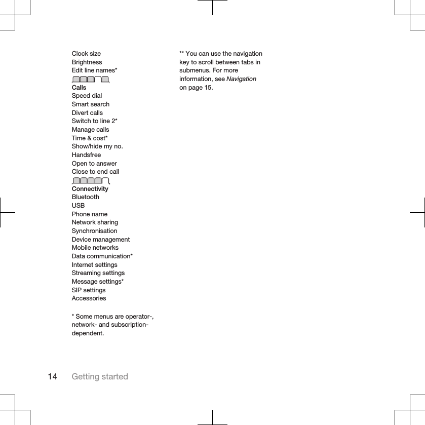 Clock sizeBrightnessEdit line names*CallsSpeed dialSmart searchDivert callsSwitch to line 2*Manage callsTime &amp; cost*Show/hide my no.HandsfreeOpen to answerClose to end callConnectivityBluetoothUSBPhone nameNetwork sharingSynchronisationDevice managementMobile networksData communication*Internet settingsStreaming settingsMessage settings*SIP settingsAccessories* Some menus are operator-,network- and subscription-dependent.** You can use the navigationkey to scroll between tabs insubmenus. For moreinformation, see Navigationon page 15.14 Getting started