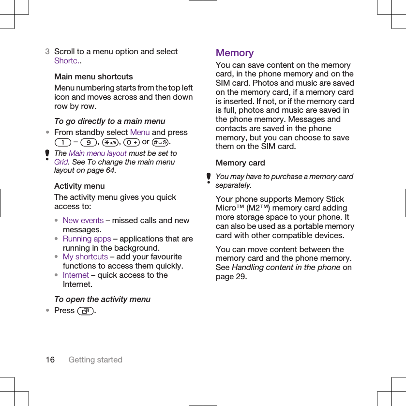 3Scroll to a menu option and selectShortc..Main menu shortcutsMenu numbering starts from the top lefticon and moves across and then downrow by row.To go directly to a main menu•From standby select Menu and press –  ,  ,   or  .The Main menu layout must be set toGrid. See To change the main menulayout on page 64.Activity menuThe activity menu gives you quickaccess to:•New events – missed calls and newmessages.•Running apps – applications that arerunning in the background.•My shortcuts – add your favouritefunctions to access them quickly.•Internet – quick access to theInternet.To open the activity menu•Press  .MemoryYou can save content on the memorycard, in the phone memory and on theSIM card. Photos and music are savedon the memory card, if a memory cardis inserted. If not, or if the memory cardis full, photos and music are saved inthe phone memory. Messages andcontacts are saved in the phonememory, but you can choose to savethem on the SIM card.Memory cardYou may have to purchase a memory cardseparately.Your phone supports Memory StickMicro™ (M2™) memory card addingmore storage space to your phone. Itcan also be used as a portable memorycard with other compatible devices.You can move content between thememory card and the phone memory.See Handling content in the phone onpage 29.16 Getting started