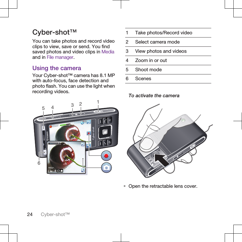 Cyber-shot™You can take photos and record videoclips to view, save or send. You findsaved photos and video clips in Mediaand in File manager.Using the cameraYour Cyber-shot™ camera has 8.1 MPwith auto-focus, face detection andphoto flash. You can use the light whenrecording videos.4561231 Take photos/Record video2 Select camera mode3 View photos and videos4 Zoom in or out5 Shoot mode6 ScenesTo activate the camera•Open the retractable lens cover.24 Cyber-shot™