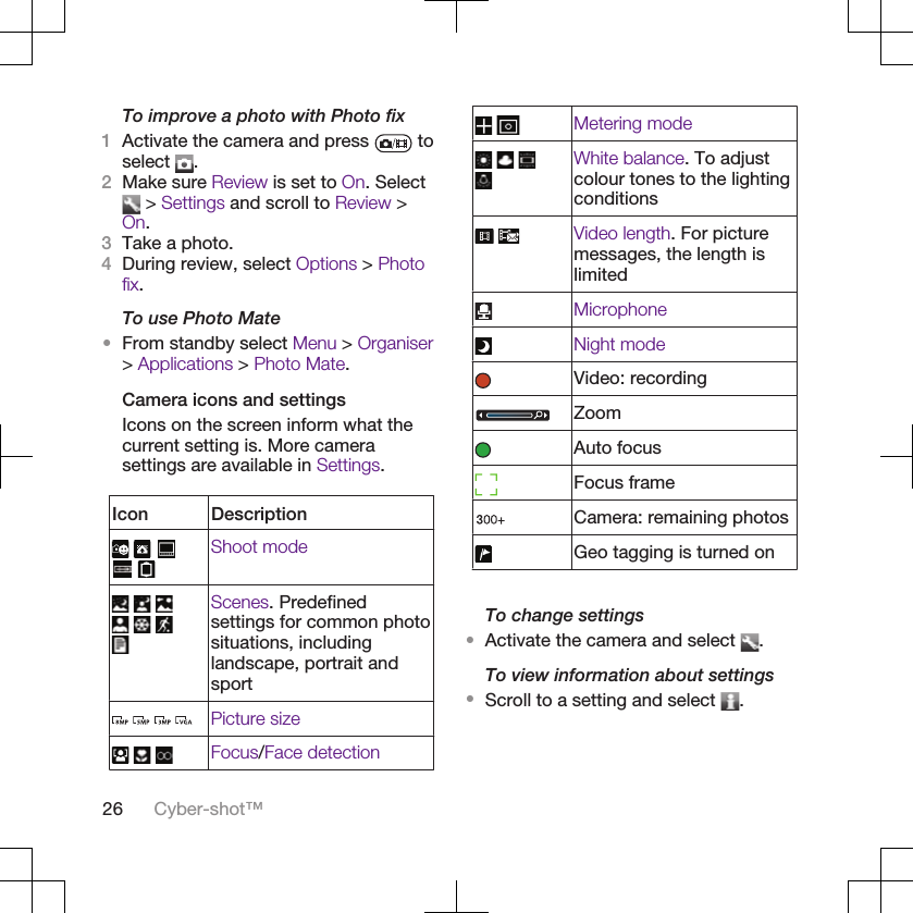 To improve a photo with Photo fix1Activate the camera and press   toselect  .2Make sure Review is set to On. Select &gt; Settings and scroll to Review &gt;On.3Take a photo.4During review, select Options &gt; Photofix.To use Photo Mate•From standby select Menu &gt; Organiser&gt; Applications &gt; Photo Mate.Camera icons and settingsIcons on the screen inform what thecurrent setting is. More camerasettings are available in Settings.Icon Description    Shoot mode       Scenes. Predefinedsettings for common photosituations, includinglandscape, portrait andsport    Picture size    Focus/Face detection Metering mode    White balance. To adjustcolour tones to the lightingconditions Video length. For picturemessages, the length islimitedMicrophoneNight modeVideo: recordingZoomAuto focusFocus frameCamera: remaining photosGeo tagging is turned onTo change settings•Activate the camera and select  .To view information about settings•Scroll to a setting and select  .26 Cyber-shot™