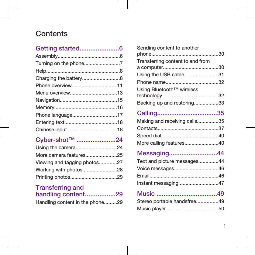 ContentsGetting started......................6Assembly............................................6Turning on the phone.........................7Help....................................................8Charging the battery..........................8Phone overview................................11Menu overview.................................13Navigation........................................15Memory............................................16Phone language...............................17Entering text.....................................18Chinese input...................................18Cyber-shot™ ......................24Using the camera.............................24More camera features......................25Viewing and tagging photos............27Working with photos........................28Printing photos.................................29Transferring andhandling content.................29Handling content in the phone.........29Sending content to anotherphone...............................................30Transferring content to and froma computer.......................................30Using the USB cable........................31Phone name.....................................32Using Bluetooth™ wirelesstechnology........................................32Backing up and restoring.................33Calling..................................35Making and receiving calls...............35Contacts...........................................37Speed dial........................................40More calling features........................40Messaging...........................44Text and picture messages..............44Voice messages...............................46Email.................................................46Instant messaging ...........................47Music ..................................49Stereo portable handsfree...............49Music player.....................................501