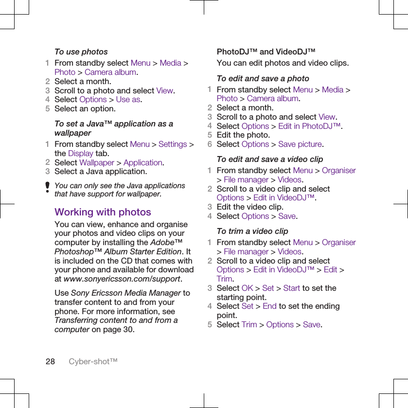 To use photos1From standby select Menu &gt; Media &gt;Photo &gt; Camera album.2Select a month.3Scroll to a photo and select View.4Select Options &gt; Use as.5Select an option.To set a Java™ application as awallpaper1From standby select Menu &gt; Settings &gt;the Display tab.2Select Wallpaper &gt; Application.3Select a Java application.You can only see the Java applicationsthat have support for wallpaper.Working with photosYou can view, enhance and organiseyour photos and video clips on yourcomputer by installing the Adobe™Photoshop™ Album Starter Edition. Itis included on the CD that comes withyour phone and available for downloadat www.sonyericsson.com/support.Use Sony Ericsson Media Manager totransfer content to and from yourphone. For more information, seeTransferring content to and from acomputer on page 30.PhotoDJ™ and VideoDJ™You can edit photos and video clips.To edit and save a photo1From standby select Menu &gt; Media &gt;Photo &gt; Camera album.2Select a month.3Scroll to a photo and select View.4Select Options &gt; Edit in PhotoDJ™.5Edit the photo.6Select Options &gt; Save picture.To edit and save a video clip1From standby select Menu &gt; Organiser&gt; File manager &gt; Videos.2Scroll to a video clip and selectOptions &gt; Edit in VideoDJ™.3Edit the video clip.4Select Options &gt; Save.To trim a video clip1From standby select Menu &gt; Organiser&gt; File manager &gt; Videos.2Scroll to a video clip and selectOptions &gt; Edit in VideoDJ™ &gt; Edit &gt;Trim.3Select OK &gt; Set &gt; Start to set thestarting point.4Select Set &gt; End to set the endingpoint.5Select Trim &gt; Options &gt; Save.28 Cyber-shot™