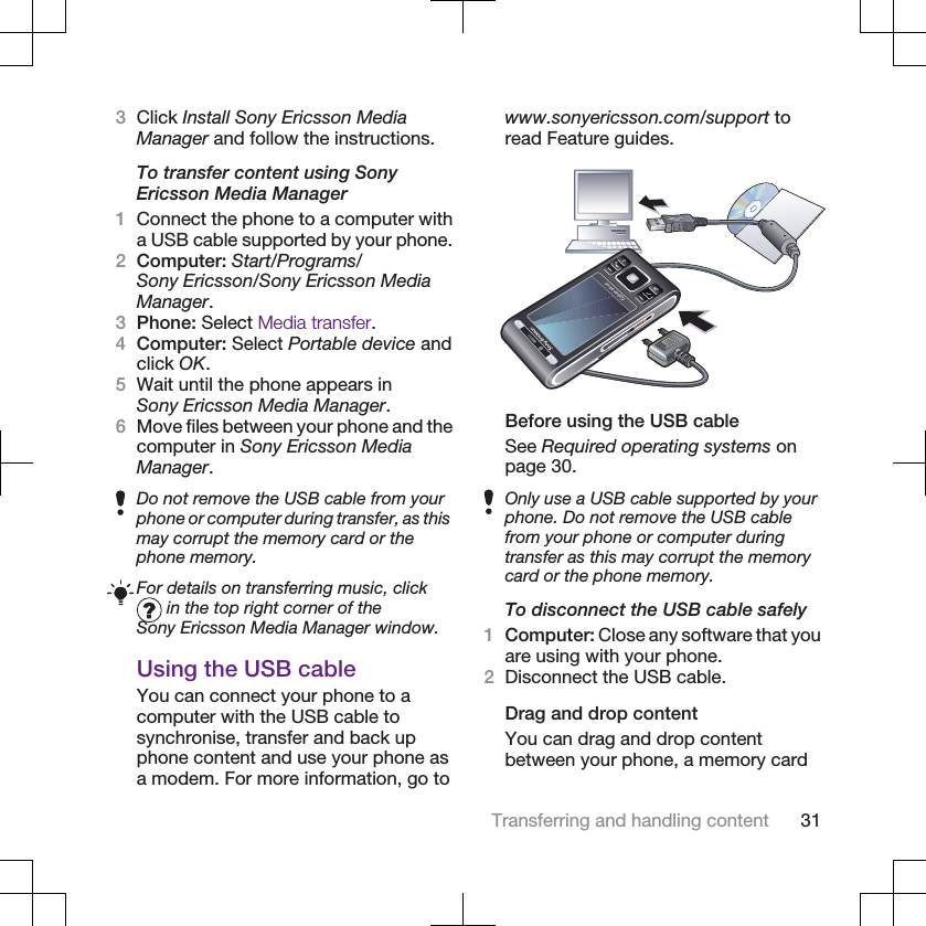 3Click Install Sony Ericsson MediaManager and follow the instructions.To transfer content using SonyEricsson Media Manager1Connect the phone to a computer witha USB cable supported by your phone.2Computer: Start/Programs/Sony Ericsson/Sony Ericsson MediaManager.3Phone: Select Media transfer.4Computer: Select Portable device andclick OK.5Wait until the phone appears inSony Ericsson Media Manager.6Move files between your phone and thecomputer in Sony Ericsson MediaManager.Do not remove the USB cable from yourphone or computer during transfer, as thismay corrupt the memory card or thephone memory.For details on transferring music, click in the top right corner of theSony Ericsson Media Manager window.Using the USB cableYou can connect your phone to acomputer with the USB cable tosynchronise, transfer and back upphone content and use your phone asa modem. For more information, go towww.sonyericsson.com/support toread Feature guides.Before using the USB cableSee Required operating systems onpage 30.Only use a USB cable supported by yourphone. Do not remove the USB cablefrom your phone or computer duringtransfer as this may corrupt the memorycard or the phone memory.To disconnect the USB cable safely1Computer: Close any software that youare using with your phone.2Disconnect the USB cable.Drag and drop contentYou can drag and drop contentbetween your phone, a memory cardTransferring and handling content 31