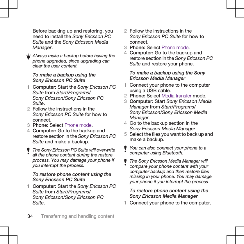 Before backing up and restoring, youneed to install the Sony Ericsson PCSuite and the Sony Ericsson MediaManager.Always make a backup before having thephone upgraded, since upgrading canclear the user content.To make a backup using theSony Ericsson PC Suite1Computer: Start the Sony Ericsson PCSuite from Start/Programs/Sony Ericsson/Sony Ericsson PCSuite.2Follow the instructions in theSony Ericsson PC Suite for how toconnect.3Phone: Select Phone mode.4Computer: Go to the backup andrestore section in the Sony Ericsson PCSuite and make a backup.The Sony Ericsson PC Suite will overwriteall the phone content during the restoreprocess. You may damage your phone ifyou interrupt the process.To restore phone content using theSony Ericsson PC Suite1Computer: Start the Sony Ericsson PCSuite from Start/Programs/Sony Ericsson/Sony Ericsson PCSuite.2Follow the instructions in theSony Ericsson PC Suite for how toconnect.3Phone: Select Phone mode.4Computer: Go to the backup andrestore section in the Sony Ericsson PCSuite and restore your phone.To make a backup using the SonyEricsson Media Manager1Connect your phone to the computerusing a USB cable.2Phone: Select Media transfer mode.3Computer: Start Sony Ericsson MediaManager from Start/Programs/Sony Ericsson/Sony Ericsson MediaManager.4Go to the backup section in theSony Ericsson Media Manager.5Select the files you want to back up andmake a backup.You can also connect your phone to acomputer using Bluetooth.The Sony Ericsson Media Manager willcompare your phone content with yourcomputer backup and then restore filesmissing in your phone. You may damageyour phone if you interrupt the process.To restore phone content using theSony Ericsson Media Manager1Connect your phone to the computer.34 Transferring and handling content