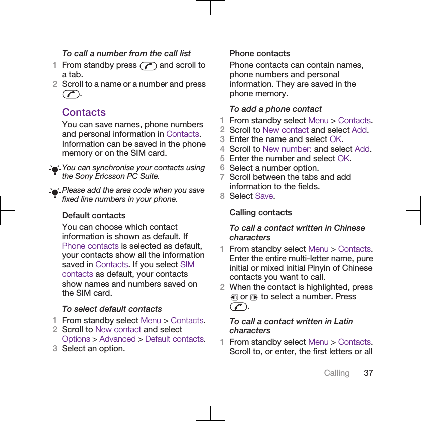 To call a number from the call list1From standby press   and scroll toa tab.2Scroll to a name or a number and press.ContactsYou can save names, phone numbersand personal information in Contacts.Information can be saved in the phonememory or on the SIM card.You can synchronise your contacts usingthe Sony Ericsson PC Suite.Please add the area code when you savefixed line numbers in your phone.Default contactsYou can choose which contactinformation is shown as default. IfPhone contacts is selected as default,your contacts show all the informationsaved in Contacts. If you select SIMcontacts as default, your contactsshow names and numbers saved onthe SIM card.To select default contacts1From standby select Menu &gt; Contacts.2Scroll to New contact and selectOptions &gt; Advanced &gt; Default contacts.3Select an option.Phone contactsPhone contacts can contain names,phone numbers and personalinformation. They are saved in thephone memory.To add a phone contact1From standby select Menu &gt; Contacts.2Scroll to New contact and select Add.3Enter the name and select OK.4Scroll to New number: and select Add.5Enter the number and select OK.6Select a number option.7Scroll between the tabs and addinformation to the fields.8Select Save.Calling contactsTo call a contact written in Chinesecharacters1From standby select Menu &gt; Contacts.Enter the entire multi-letter name, pureinitial or mixed initial Pinyin of Chinesecontacts you want to call.2When the contact is highlighted, press or   to select a number. Press.To call a contact written in Latincharacters1From standby select Menu &gt; Contacts.Scroll to, or enter, the first letters or allCalling 37
