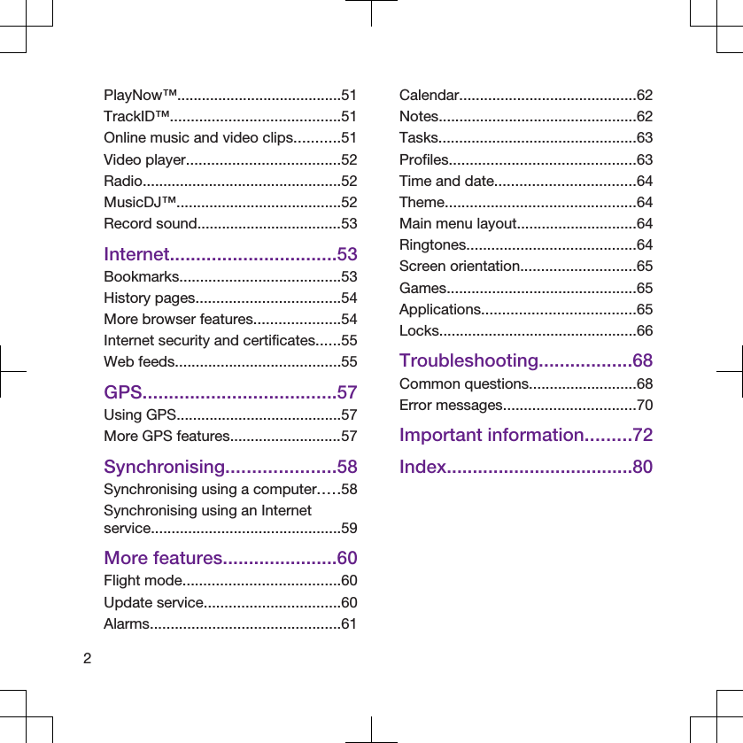 PlayNow™........................................51TrackID™.........................................51Online music and video clips...........51Video player.....................................52Radio................................................52MusicDJ™........................................52Record sound...................................53Internet................................53Bookmarks.......................................53History pages...................................54More browser features.....................54Internet security and certificates......55Web feeds........................................55GPS.....................................57Using GPS........................................57More GPS features...........................57Synchronising.....................58Synchronising using a computer.....58Synchronising using an Internetservice..............................................59More features......................60Flight mode......................................60Update service.................................60Alarms..............................................61Calendar...........................................62Notes................................................62Tasks................................................63Profiles.............................................63Time and date..................................64Theme..............................................64Main menu layout.............................64Ringtones.........................................64Screen orientation............................65Games..............................................65Applications.....................................65Locks................................................66Troubleshooting..................68Common questions..........................68Error messages................................70Important information.........72Index....................................802