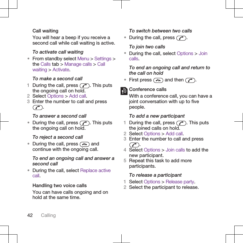 Call waitingYou will hear a beep if you receive asecond call while call waiting is active.To activate call waiting•From standby select Menu &gt; Settings &gt;the Calls tab &gt; Manage calls &gt; Callwaiting &gt; Activate.To make a second call1During the call, press  . This putsthe ongoing call on hold.2Select Options &gt; Add call.3Enter the number to call and press.To answer a second call•During the call, press  . This putsthe ongoing call on hold.To reject a second call•During the call, press   andcontinue with the ongoing call.To end an ongoing call and answer asecond call•During the call, select Replace activecall.Handling two voice callsYou can have calls ongoing and onhold at the same time.To switch between two calls•During the call, press  .To join two calls•During the call, select Options &gt; Joincalls.To end an ongoing call and return tothe call on hold•First press   and then  .Conference callsWith a conference call, you can have ajoint conversation with up to fivepeople.To add a new participant1During the call, press  . This putsthe joined calls on hold.2Select Options &gt; Add call.3Enter the number to call and press.4Select Options &gt; Join calls to add thenew participant.5Repeat this task to add moreparticipants.To release a participant1Select Options &gt; Release party.2Select the participant to release.42 Calling