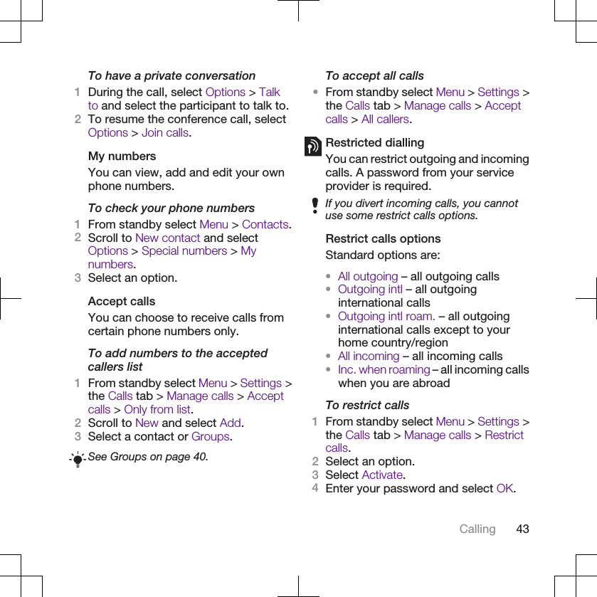 To have a private conversation1During the call, select Options &gt; Talkto and select the participant to talk to.2To resume the conference call, selectOptions &gt; Join calls.My numbersYou can view, add and edit your ownphone numbers.To check your phone numbers1From standby select Menu &gt; Contacts.2Scroll to New contact and selectOptions &gt; Special numbers &gt; Mynumbers.3Select an option.Accept callsYou can choose to receive calls fromcertain phone numbers only.To add numbers to the acceptedcallers list1From standby select Menu &gt; Settings &gt;the Calls tab &gt; Manage calls &gt; Acceptcalls &gt; Only from list.2Scroll to New and select Add.3Select a contact or Groups.See Groups on page 40.To accept all calls•From standby select Menu &gt; Settings &gt;the Calls tab &gt; Manage calls &gt; Acceptcalls &gt; All callers.Restricted diallingYou can restrict outgoing and incomingcalls. A password from your serviceprovider is required.If you divert incoming calls, you cannotuse some restrict calls options.Restrict calls optionsStandard options are:•All outgoing – all outgoing calls•Outgoing intl – all outgoinginternational calls•Outgoing intl roam. – all outgoinginternational calls except to yourhome country/region•All incoming – all incoming calls•Inc. when roaming – all incoming callswhen you are abroadTo restrict calls1From standby select Menu &gt; Settings &gt;the Calls tab &gt; Manage calls &gt; Restrictcalls.2Select an option.3Select Activate.4Enter your password and select OK.Calling 43