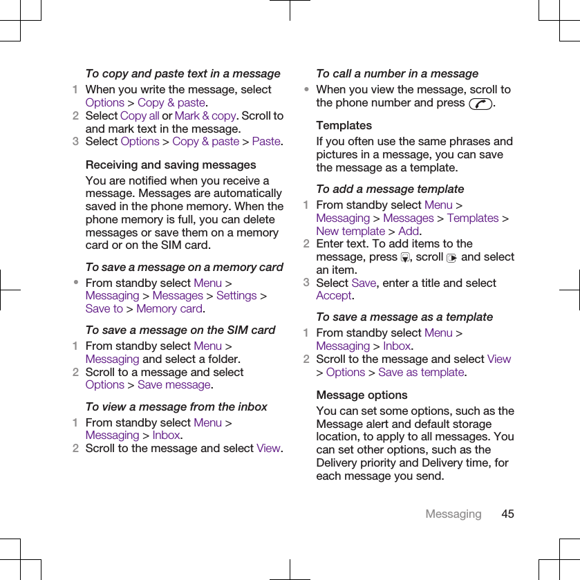 To copy and paste text in a message1When you write the message, selectOptions &gt; Copy &amp; paste.2Select Copy all or Mark &amp; copy. Scroll toand mark text in the message.3Select Options &gt; Copy &amp; paste &gt; Paste.Receiving and saving messagesYou are notified when you receive amessage. Messages are automaticallysaved in the phone memory. When thephone memory is full, you can deletemessages or save them on a memorycard or on the SIM card.To save a message on a memory card•From standby select Menu &gt;Messaging &gt; Messages &gt; Settings &gt;Save to &gt; Memory card.To save a message on the SIM card1From standby select Menu &gt;Messaging and select a folder.2Scroll to a message and selectOptions &gt; Save message.To view a message from the inbox1From standby select Menu &gt;Messaging &gt; Inbox.2Scroll to the message and select View.To call a number in a message•When you view the message, scroll tothe phone number and press  .TemplatesIf you often use the same phrases andpictures in a message, you can savethe message as a template.To add a message template1From standby select Menu &gt;Messaging &gt; Messages &gt; Templates &gt;New template &gt; Add.2Enter text. To add items to themessage, press  , scroll   and selectan item.3Select Save, enter a title and selectAccept.To save a message as a template1From standby select Menu &gt;Messaging &gt; Inbox.2Scroll to the message and select View&gt; Options &gt; Save as template.Message optionsYou can set some options, such as theMessage alert and default storagelocation, to apply to all messages. Youcan set other options, such as theDelivery priority and Delivery time, foreach message you send.Messaging 45