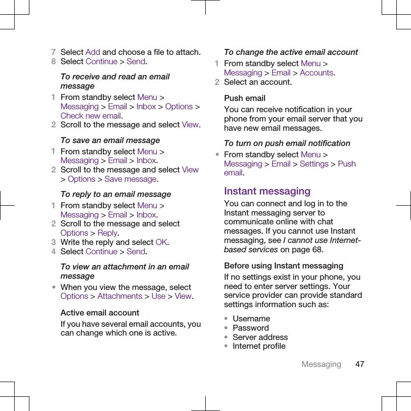 7Select Add and choose a file to attach.8Select Continue &gt; Send.To receive and read an emailmessage1From standby select Menu &gt;Messaging &gt; Email &gt; Inbox &gt; Options &gt;Check new email.2Scroll to the message and select View.To save an email message1From standby select Menu &gt;Messaging &gt; Email &gt; Inbox.2Scroll to the message and select View&gt; Options &gt; Save message.To reply to an email message1From standby select Menu &gt;Messaging &gt; Email &gt; Inbox.2Scroll to the message and selectOptions &gt; Reply.3Write the reply and select OK.4Select Continue &gt; Send.To view an attachment in an emailmessage•When you view the message, selectOptions &gt; Attachments &gt; Use &gt; View.Active email accountIf you have several email accounts, youcan change which one is active.To change the active email account1From standby select Menu &gt;Messaging &gt; Email &gt; Accounts.2Select an account.Push emailYou can receive notification in yourphone from your email server that youhave new email messages.To turn on push email notification•From standby select Menu &gt;Messaging &gt; Email &gt; Settings &gt; Pushemail.Instant messagingYou can connect and log in to theInstant messaging server tocommunicate online with chatmessages. If you cannot use Instantmessaging, see I cannot use Internet-based services on page 68.Before using Instant messagingIf no settings exist in your phone, youneed to enter server settings. Yourservice provider can provide standardsettings information such as:•Username•Password•Server address•Internet profileMessaging 47