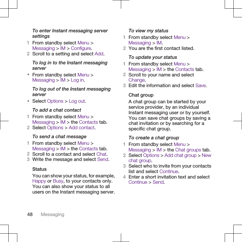 To enter Instant messaging serversettings1From standby select Menu &gt;Messaging &gt; IM &gt; Configure.2Scroll to a setting and select Add.To log in to the Instant messagingserver•From standby select Menu &gt;Messaging &gt; IM &gt; Log in.To log out of the Instant messagingserver•Select Options &gt; Log out.To add a chat contact1From standby select Menu &gt;Messaging &gt; IM &gt; the Contacts tab.2Select Options &gt; Add contact.To send a chat message1From standby select Menu &gt;Messaging &gt; IM &gt; the Contacts tab.2Scroll to a contact and select Chat.3Write the message and select Send.StatusYou can show your status, for example,Happy or Busy, to your contacts only.You can also show your status to allusers on the Instant messaging server.To view my status1From standby select Menu &gt;Messaging &gt; IM.2You are the first contact listed.To update your status1From standby select Menu &gt;Messaging &gt; IM &gt; the Contacts tab.2Scroll to your name and selectChange.3Edit the information and select Save.Chat groupA chat group can be started by yourservice provider, by an individualInstant messaging user or by yourself.You can save chat groups by saving achat invitation or by searching for aspecific chat group.To create a chat group1From standby select Menu &gt;Messaging &gt; IM &gt; the Chat groups tab.2Select Options &gt; Add chat group &gt; Newchat group.3Select who to invite from your contactslist and select Continue.4Enter a short invitation text and selectContinue &gt; Send.48 Messaging