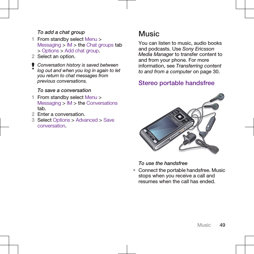 To add a chat group1From standby select Menu &gt;Messaging &gt; IM &gt; the Chat groups tab&gt; Options &gt; Add chat group.2Select an option.Conversation history is saved betweenlog out and when you log in again to letyou return to chat messages fromprevious conversations.To save a conversation1From standby select Menu &gt;Messaging &gt; IM &gt; the Conversationstab.2Enter a conversation.3Select Options &gt; Advanced &gt; Saveconversation.MusicYou can listen to music, audio booksand podcasts. Use Sony EricssonMedia Manager to transfer content toand from your phone. For moreinformation, see Transferring contentto and from a computer on page 30.Stereo portable handsfreeTo use the handsfree•Connect the portable handsfree. Musicstops when you receive a call andresumes when the call has ended.Music 49