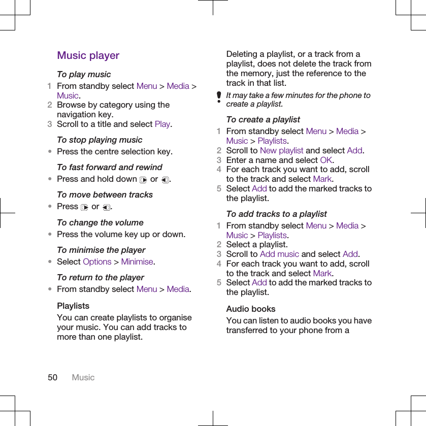 Music playerTo play music1From standby select Menu &gt; Media &gt;Music.2Browse by category using thenavigation key.3Scroll to a title and select Play.To stop playing music•Press the centre selection key.To fast forward and rewind•Press and hold down   or  .To move between tracks•Press   or  .To change the volume•Press the volume key up or down.To minimise the player•Select Options &gt; Minimise.To return to the player•From standby select Menu &gt; Media.PlaylistsYou can create playlists to organiseyour music. You can add tracks tomore than one playlist.Deleting a playlist, or a track from aplaylist, does not delete the track fromthe memory, just the reference to thetrack in that list.It may take a few minutes for the phone tocreate a playlist.To create a playlist1From standby select Menu &gt; Media &gt;Music &gt; Playlists.2Scroll to New playlist and select Add.3Enter a name and select OK.4For each track you want to add, scrollto the track and select Mark.5Select Add to add the marked tracks tothe playlist.To add tracks to a playlist1From standby select Menu &gt; Media &gt;Music &gt; Playlists.2Select a playlist.3Scroll to Add music and select Add.4For each track you want to add, scrollto the track and select Mark.5Select Add to add the marked tracks tothe playlist.Audio booksYou can listen to audio books you havetransferred to your phone from a50 Music