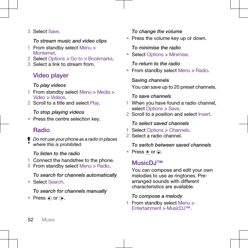 3Select Save.To stream music and video clips1From standby select Menu &gt;Monternet.2Select Options &gt; Go to &gt; Bookmarks.3Select a link to stream from.Video playerTo play videos1From standby select Menu &gt; Media &gt;Video &gt; Videos.2Scroll to a title and select Play.To stop playing videos•Press the centre selection key.RadioDo not use your phone as a radio in placeswhere this is prohibited.To listen to the radio1Connect the handsfree to the phone.2From standby select Menu &gt; Radio.To search for channels automatically•Select Search.To search for channels manually•Press   or  .To change the volume•Press the volume key up or down.To minimise the radio•Select Options &gt; Minimise.To return to the radio•From standby select Menu &gt; Radio.Saving channelsYou can save up to 20 preset channels.To save channels1When you have found a radio channel,select Options &gt; Save.2Scroll to a position and select Insert.To select saved channels1Select Options &gt; Channels.2Select a radio channel.To switch between saved channels•Press   or  .MusicDJ™You can compose and edit your ownmelodies to use as ringtones. Pre-arranged sounds with differentcharacteristics are available.To compose a melody1From standby select Menu &gt;Entertainment &gt; MusicDJ™.52 Music