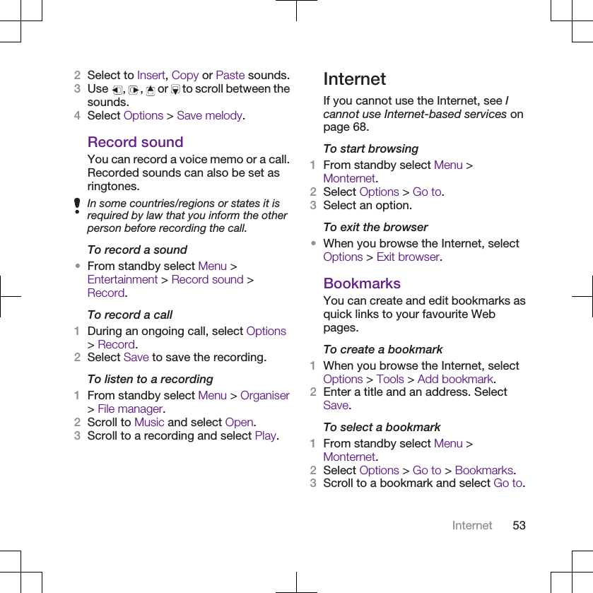 2Select to Insert, Copy or Paste sounds.3Use  ,  ,   or   to scroll between thesounds.4Select Options &gt; Save melody.Record soundYou can record a voice memo or a call.Recorded sounds can also be set asringtones.In some countries/regions or states it isrequired by law that you inform the otherperson before recording the call.To record a sound•From standby select Menu &gt;Entertainment &gt; Record sound &gt;Record.To record a call1During an ongoing call, select Options&gt; Record.2Select Save to save the recording.To listen to a recording1From standby select Menu &gt; Organiser&gt; File manager.2Scroll to Music and select Open.3Scroll to a recording and select Play.InternetIf you cannot use the Internet, see Icannot use Internet-based services onpage 68.To start browsing1From standby select Menu &gt;Monternet.2Select Options &gt; Go to.3Select an option.To exit the browser•When you browse the Internet, selectOptions &gt; Exit browser.BookmarksYou can create and edit bookmarks asquick links to your favourite Webpages.To create a bookmark1When you browse the Internet, selectOptions &gt; Tools &gt; Add bookmark.2Enter a title and an address. SelectSave.To select a bookmark1From standby select Menu &gt;Monternet.2Select Options &gt; Go to &gt; Bookmarks.3Scroll to a bookmark and select Go to.Internet 53