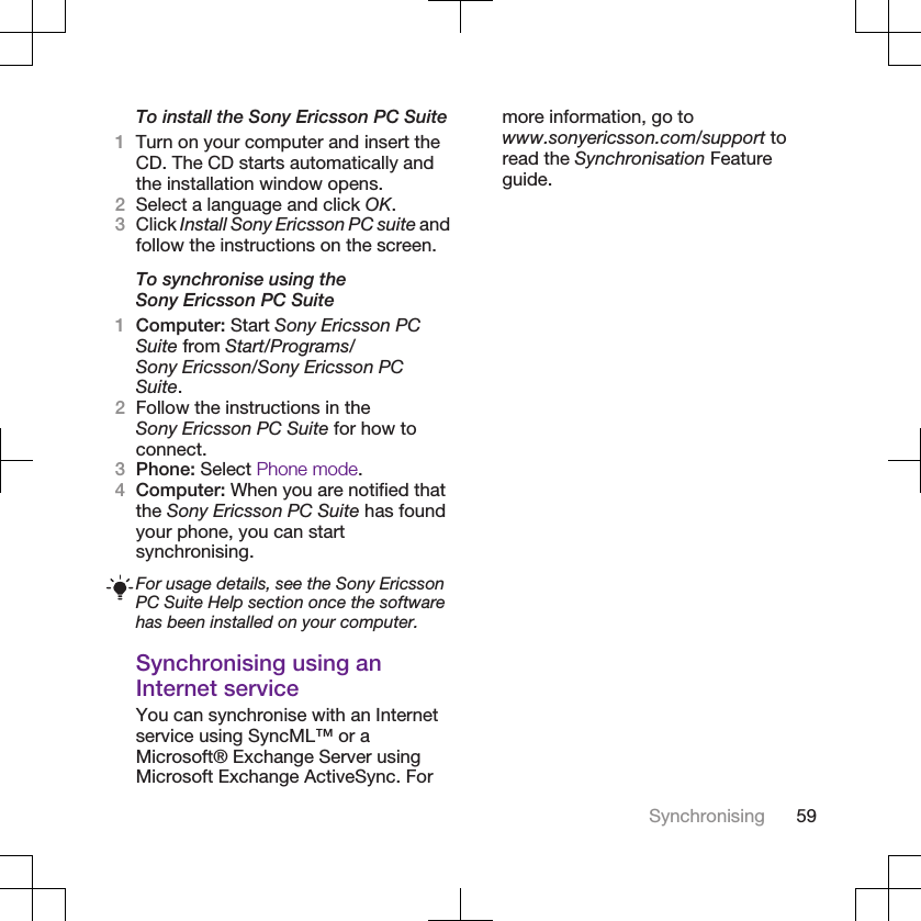To install the Sony Ericsson PC Suite1Turn on your computer and insert theCD. The CD starts automatically andthe installation window opens.2Select a language and click OK.3Click Install Sony Ericsson PC suite andfollow the instructions on the screen.To synchronise using theSony Ericsson PC Suite1Computer: Start Sony Ericsson PCSuite from Start/Programs/Sony Ericsson/Sony Ericsson PCSuite.2Follow the instructions in theSony Ericsson PC Suite for how toconnect.3Phone: Select Phone mode.4Computer: When you are notified thatthe Sony Ericsson PC Suite has foundyour phone, you can startsynchronising.For usage details, see the Sony EricssonPC Suite Help section once the softwarehas been installed on your computer.Synchronising using anInternet serviceYou can synchronise with an Internetservice using SyncML™ or aMicrosoft® Exchange Server usingMicrosoft Exchange ActiveSync. Formore information, go towww.sonyericsson.com/support toread the Synchronisation Featureguide.Synchronising 59