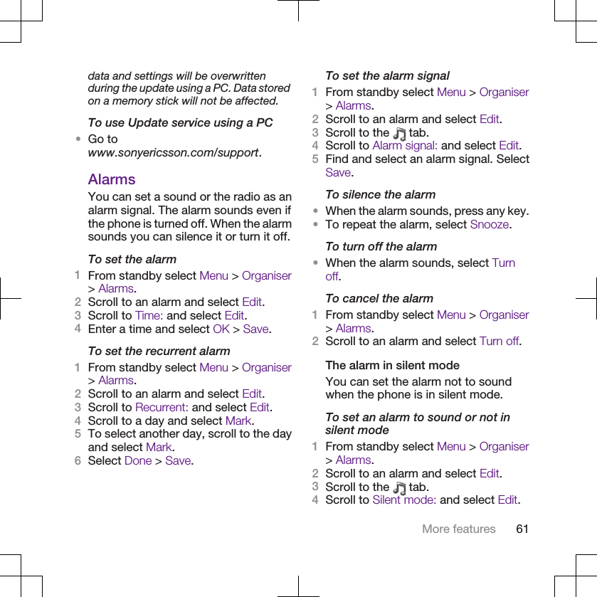 data and settings will be overwrittenduring the update using a PC. Data storedon a memory stick will not be affected.To use Update service using a PC•Go towww.sonyericsson.com/support.AlarmsYou can set a sound or the radio as analarm signal. The alarm sounds even ifthe phone is turned off. When the alarmsounds you can silence it or turn it off.To set the alarm1From standby select Menu &gt; Organiser&gt; Alarms.2Scroll to an alarm and select Edit.3Scroll to Time: and select Edit.4Enter a time and select OK &gt; Save.To set the recurrent alarm1From standby select Menu &gt; Organiser&gt; Alarms.2Scroll to an alarm and select Edit.3Scroll to Recurrent: and select Edit.4Scroll to a day and select Mark.5To select another day, scroll to the dayand select Mark.6Select Done &gt; Save.To set the alarm signal1From standby select Menu &gt; Organiser&gt; Alarms.2Scroll to an alarm and select Edit.3Scroll to the   tab.4Scroll to Alarm signal: and select Edit.5Find and select an alarm signal. SelectSave.To silence the alarm•When the alarm sounds, press any key.•To repeat the alarm, select Snooze.To turn off the alarm•When the alarm sounds, select Turnoff.To cancel the alarm1From standby select Menu &gt; Organiser&gt; Alarms.2Scroll to an alarm and select Turn off.The alarm in silent modeYou can set the alarm not to soundwhen the phone is in silent mode.To set an alarm to sound or not insilent mode1From standby select Menu &gt; Organiser&gt; Alarms.2Scroll to an alarm and select Edit.3Scroll to the   tab.4Scroll to Silent mode: and select Edit.More features 61