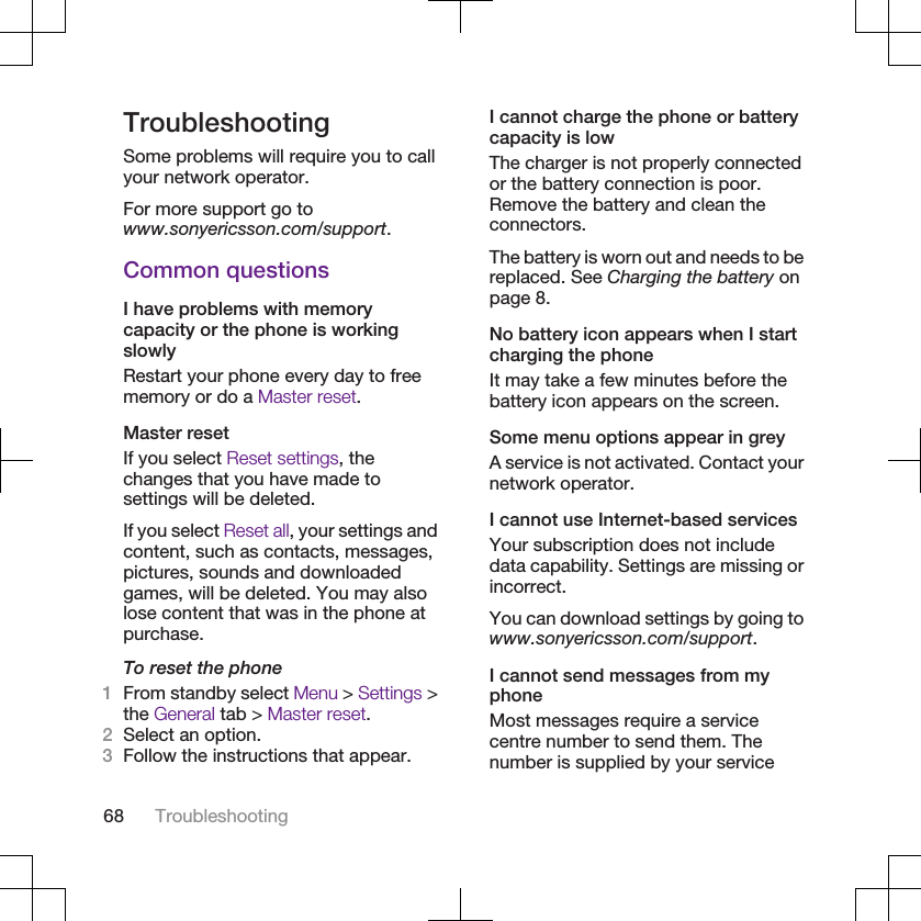 TroubleshootingSome problems will require you to callyour network operator.For more support go towww.sonyericsson.com/support.Common questionsI have problems with memorycapacity or the phone is workingslowlyRestart your phone every day to freememory or do a Master reset.Master resetIf you select Reset settings, thechanges that you have made tosettings will be deleted.If you select Reset all, your settings andcontent, such as contacts, messages,pictures, sounds and downloadedgames, will be deleted. You may alsolose content that was in the phone atpurchase.To reset the phone1From standby select Menu &gt; Settings &gt;the General tab &gt; Master reset.2Select an option.3Follow the instructions that appear.I cannot charge the phone or batterycapacity is lowThe charger is not properly connectedor the battery connection is poor.Remove the battery and clean theconnectors.The battery is worn out and needs to bereplaced. See Charging the battery onpage 8.No battery icon appears when I startcharging the phoneIt may take a few minutes before thebattery icon appears on the screen.Some menu options appear in greyA service is not activated. Contact yournetwork operator.I cannot use Internet-based servicesYour subscription does not includedata capability. Settings are missing orincorrect.You can download settings by going towww.sonyericsson.com/support.I cannot send messages from myphoneMost messages require a servicecentre number to send them. Thenumber is supplied by your service68 Troubleshooting