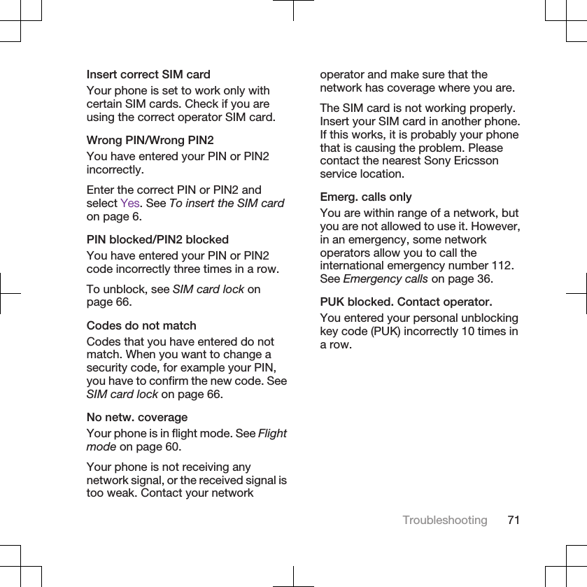 Insert correct SIM cardYour phone is set to work only withcertain SIM cards. Check if you areusing the correct operator SIM card.Wrong PIN/Wrong PIN2You have entered your PIN or PIN2incorrectly.Enter the correct PIN or PIN2 andselect Yes. See To insert the SIM cardon page 6.PIN blocked/PIN2 blockedYou have entered your PIN or PIN2code incorrectly three times in a row.To unblock, see SIM card lock onpage 66.Codes do not matchCodes that you have entered do notmatch. When you want to change asecurity code, for example your PIN,you have to confirm the new code. SeeSIM card lock on page 66.No netw. coverageYour phone is in flight mode. See Flightmode on page 60.Your phone is not receiving anynetwork signal, or the received signal istoo weak. Contact your networkoperator and make sure that thenetwork has coverage where you are.The SIM card is not working properly.Insert your SIM card in another phone.If this works, it is probably your phonethat is causing the problem. Pleasecontact the nearest Sony Ericssonservice location.Emerg. calls onlyYou are within range of a network, butyou are not allowed to use it. However,in an emergency, some networkoperators allow you to call theinternational emergency number 112.See Emergency calls on page 36.PUK blocked. Contact operator.You entered your personal unblockingkey code (PUK) incorrectly 10 times ina row.Troubleshooting 71