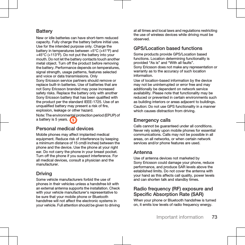 BatteryNew or idle batteries can have short-term reducedcapacity. Fully charge the battery before initial use.Use for the intended purpose only. Charge thebattery in temperatures between +5°C (+41°F) and+45°C (+113°F). Do not put the battery into yourmouth. Do not let the battery contacts touch anothermetal object. Turn off the product before removingthe battery. Performance depends on temperatures,signal strength, usage patterns, features selectedand voice or data transmissions. OnlySony Ericsson service partners should remove orreplace built-in batteries. Use of batteries that arenot Sony Ericsson branded may pose increasedsafety risks. Replace the battery only with anotherSony Ericsson battery that has been qualified withthe product per the standard IEEE-1725. Use of anunqualified battery may present a risk of fire,explosion, leakage or other hazard.Note: The environmental protection period (EPUP) ofa battery is 5 years. 5Personal medical devicesMobile phones may affect implanted medicalequipment. Reduce risk of interference by keepinga minimum distance of 15 cm(6 inches) between thephone and the device. Use the phone at your rightear. Do not carry the phone in your breast pocket.Turn off the phone if you suspect interference. Forall medical devices, consult a physician and themanufacturer.DrivingSome vehicle manufacturers forbid the use ofphones in their vehicles unless a handsfree kit withan external antenna supports the installation. Checkwith your vehicle manufacturer&apos;s representative tobe sure that your mobile phone or Bluetoothhandsfree will not affect the electronic systems inyour vehicle. Full attention should be given to drivingat all times and local laws and regulations restrictingthe use of wireless devices while driving must beobserved.GPS/Location based functionsSome products provide GPS/Location basedfunctions. Location determining functionality isprovided “As is” and “With all faults”.Sony Ericsson does not make any representation orwarranty as to the accuracy of such locationinformation.Use of location-based information by the devicemay not be uninterrupted or error free and mayadditionally be dependent on network serviceavailability. Please note that functionality may bereduced or prevented in certain environments suchas building interiors or areas adjacent to buildings.Caution: Do not use GPS functionality in a mannerwhich causes distraction from driving.Emergency callsCalls cannot be guaranteed under all conditions.Never rely solely upon mobile phones for essentialcommunications. Calls may not be possible in allareas, on all networks, or when certain networkservices and/or phone features are used.AntennaUse of antenna devices not marketed bySony Ericsson could damage your phone, reduceperformance, and produce SAR levels above theestablished limits. Do not cover the antenna withyour hand as this affects call quality, power levelsand can shorten talk and standby times.Radio frequency (RF) exposure andSpecific Absorption Rate (SAR)When your phone or Bluetooth handsfree is turnedon, it emits low levels of radio frequency energy.Important information 73