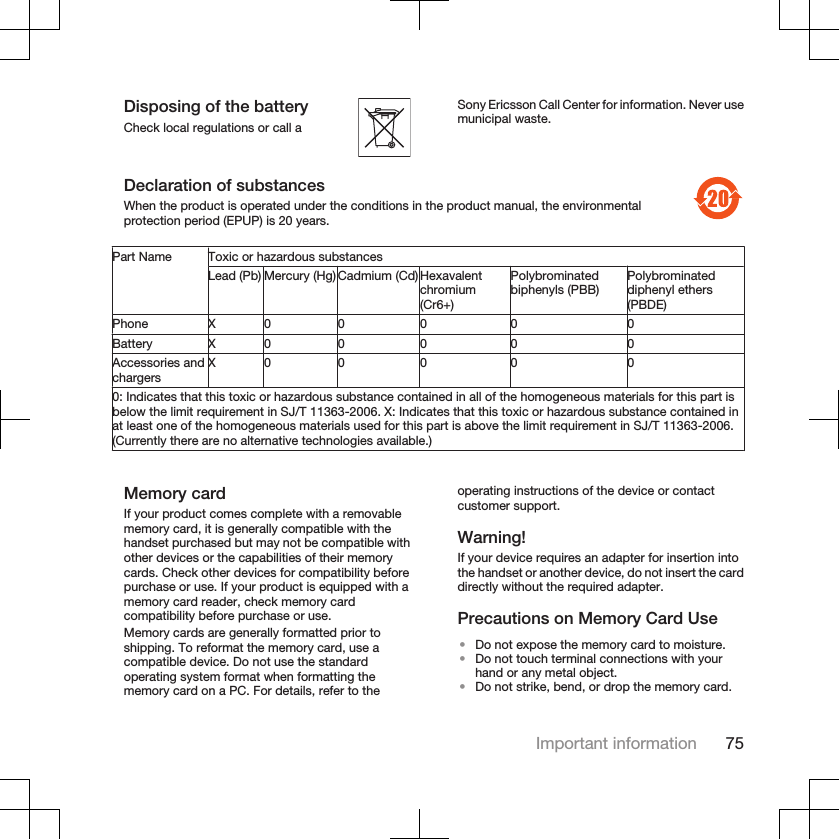 Disposing of the batteryCheck local regulations or call aSony Ericsson Call Center for information. Never usemunicipal waste.Declaration of substancesWhen the product is operated under the conditions in the product manual, the environmentalprotection period (EPUP) is 20 years.Part Name Toxic or hazardous substancesLead (Pb) Mercury (Hg) Cadmium (Cd)Hexavalentchromium(Cr6+)Polybrominatedbiphenyls (PBB) Polybrominateddiphenyl ethers(PBDE)Phone X 0 0 0 0 0Battery X 0 0 0 0 0Accessories andchargers X 0 0 0 0 00: Indicates that this toxic or hazardous substance contained in all of the homogeneous materials for this part isbelow the limit requirement in SJ/T 11363-2006. X: Indicates that this toxic or hazardous substance contained inat least one of the homogeneous materials used for this part is above the limit requirement in SJ/T 11363-2006.(Currently there are no alternative technologies available.)Memory cardIf your product comes complete with a removablememory card, it is generally compatible with thehandset purchased but may not be compatible withother devices or the capabilities of their memorycards. Check other devices for compatibility beforepurchase or use. If your product is equipped with amemory card reader, check memory cardcompatibility before purchase or use.Memory cards are generally formatted prior toshipping. To reformat the memory card, use acompatible device. Do not use the standardoperating system format when formatting thememory card on a PC. For details, refer to theoperating instructions of the device or contactcustomer support.Warning!If your device requires an adapter for insertion intothe handset or another device, do not insert the carddirectly without the required adapter.Precautions on Memory Card Use•Do not expose the memory card to moisture.•Do not touch terminal connections with yourhand or any metal object.•Do not strike, bend, or drop the memory card.Important information 75