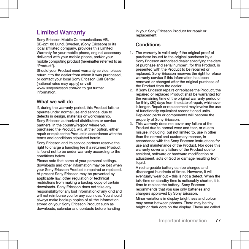Limited WarrantySony Ericsson Mobile Communications AB,SE-221 88 Lund, Sweden, (Sony Ericsson) or itslocal affiliated company, provides this LimitedWarranty for your mobile phone, original accessorydelivered with your mobile phone, and/or yourmobile computing product (hereinafter referred to as“Product”).Should your Product need warranty service, pleasereturn it to the dealer from whom it was purchased,or contact your local Sony Ericsson Call Center(national rates may apply) or visitwww.sonyericsson.com/cn to get furtherinformation.What we will doIf, during the warranty period, this Product fails tooperate under normal use and service, due todefects in design, materials or workmanship,Sony Ericsson authorized distributors or servicepartners, in the country/region* where youpurchased the Product, will, at their option, eitherrepair or replace the Product in accordance with theterms and conditions stipulated herein.Sony Ericsson and its service partners reserve theright to charge a handling fee if a returned Productis found not to be under warranty according to theconditions below.Please note that some of your personal settings,downloads and other information may be lost whenyour Sony Ericsson Product is repaired or replaced.At present Sony Ericsson may be prevented byapplicable law, other regulation or technicalrestrictions from making a backup copy of certaindownloads. Sony Ericsson does not take anyresponsibility for any lost information of any kind andwill not reimburse you for any such loss. You shouldalways make backup copies of all the informationstored on your Sony Ericsson Product such asdownloads, calendar and contacts before handingin your Sony Ericsson Product for repair orreplacement.Conditions1. The warranty is valid only if the original proof ofpurchase issued to the original purchaser by aSony Ericsson authorised dealer specifying the dateof purchase and serial number*, for this Product, ispresented with the Product to be repaired orreplaced. Sony Ericsson reserves the right to refusewarranty service if this information has beenremoved or changed after the original purchase ofthe Product from the dealer.2. If Sony Ericsson repairs or replaces the Product, therepaired or replaced Product shall be warranted forthe remaining time of the original warranty period orfor thirty (30) days from the date of repair, whicheveris longer. Repair or replacement may involve the useof functionally equivalent reconditioned units.Replaced parts or components will become theproperty of Sony Ericsson.3. This warranty does not cover any failure of theProduct due to normal wear and tear, or due tomisuse, including, but not limited to, use in otherthan the normal and customary manner, inaccordance with the Sony Ericsson instructions foruse and maintenance of the Product. Nor does thiswarranty cover any failure of the Product due toaccident, software or hardware modification oradjustment, acts of God or damage resulting fromliquid.A rechargeable battery can be charged anddischarged hundreds of times. However, it willeventually wear out – this is not a defect. When thetalk-time or standby time is noticeably shorter, it istime to replace the battery. Sony Ericssonrecommends that you use only batteries andchargers approved by Sony Ericsson.Minor variations in display brightness and colourmay occur between phones. There may be tinybright or dark dots on the display. These are calledImportant information 77