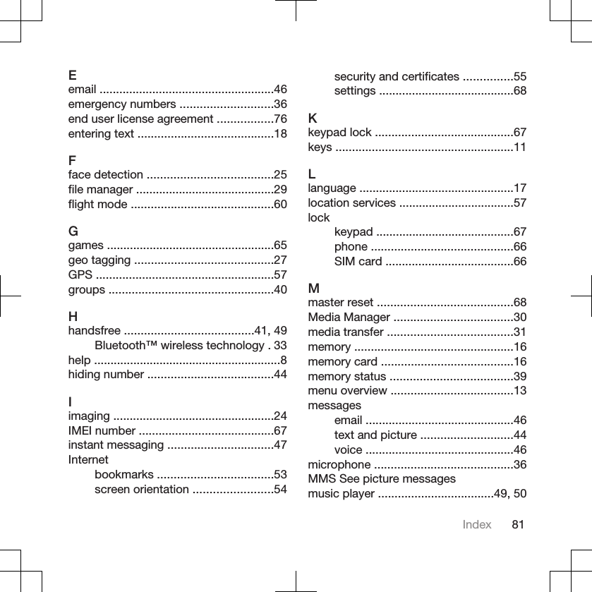 Eemail .....................................................46emergency numbers ............................36end user license agreement .................76entering text .........................................18Fface detection ......................................25file manager ..........................................29flight mode ...........................................60Ggames ...................................................65geo tagging ..........................................27GPS ......................................................57groups ..................................................40Hhandsfree .......................................41, 49Bluetooth™ wireless technology . 33help .........................................................8hiding number ......................................44Iimaging .................................................24IMEI number .........................................67instant messaging ................................47Internetbookmarks ...................................53screen orientation ........................54security and certificates ...............55settings .........................................68Kkeypad lock ..........................................67keys ......................................................11Llanguage ...............................................17location services ...................................57lockkeypad ..........................................67phone ...........................................66SIM card .......................................66Mmaster reset .........................................68Media Manager ....................................30media transfer ......................................31memory ................................................16memory card ........................................16memory status .....................................39menu overview .....................................13messagesemail .............................................46text and picture ............................44voice .............................................46microphone ..........................................36MMS See picture messagesmusic player ...................................49, 50Index 81