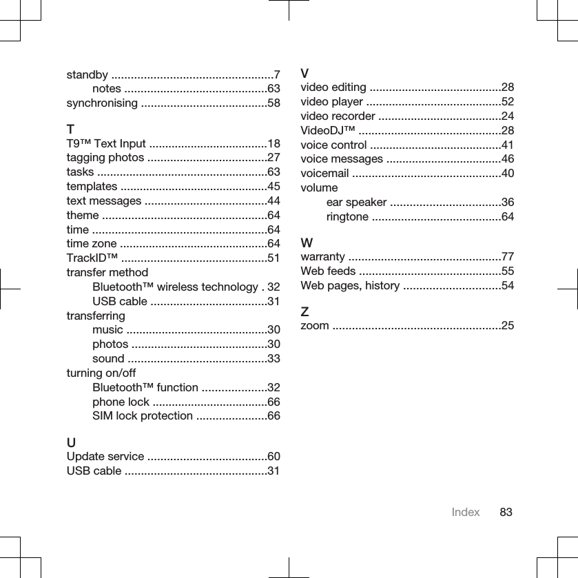standby ..................................................7notes ............................................63synchronising .......................................58TT9™ Text Input .....................................18tagging photos .....................................27tasks .....................................................63templates ..............................................45text messages ......................................44theme ...................................................64time ......................................................64time zone ..............................................64TrackID™ .............................................51transfer methodBluetooth™ wireless technology . 32USB cable ....................................31transferringmusic ............................................30photos ..........................................30sound ...........................................33turning on/offBluetooth™ function ....................32phone lock ....................................66SIM lock protection ......................66UUpdate service .....................................60USB cable ............................................31Vvideo editing .........................................28video player ..........................................52video recorder ......................................24VideoDJ™ ............................................28voice control .........................................41voice messages ....................................46voicemail ..............................................40volumeear speaker ..................................36ringtone ........................................64Wwarranty ...............................................77Web feeds ............................................55Web pages, history ..............................54Zzoom ....................................................25Index 83