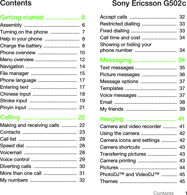 1ContentsContents Getting started  ................... 6Assembly ........................................  6Turning on the phone  .....................  7Help in your phone  .........................  8Charge the battery ..........................  8Phone overview  ............................  10Menu overview ..............................  12Navigation .....................................  14File manager  .................................  15Phone language ............................  17Entering text  .................................  17Chinese input ................................  18Stroke input  ..................................  19Pinyin input  ...................................  21Calling ............................... 22Making and receiving calls  ...........  22Contacts .......................................  23Call list  ..........................................  28Speed dial .....................................  28Voicemail ......................................  28Voice control .................................  29Diverting calls  ...............................  30More than one call  ........................  31My numbers ..................................  32Accept calls  ..................................  32Restricted dialling  .........................  33Fixed dialling .................................  33Call time and cost .........................  34Showing or hiding your phone number  ..............................  34Messaging ........................  34Text messages ..............................  35Picture messages  .........................  36Message options  ..........................  37Templates .....................................  37Voice messages ............................  37Email .............................................  38My friends  .....................................  39Imaging ............................  41Camera and video recorder ..........  41Using the camera ..........................  42Camera icons and settings ...........  42Camera shortcuts  .........................  43Transferring pictures .....................  43Camera printing  ............................  43Pictures .........................................  44PhotoDJ™ and VideoDJ™  ...........  45Themes .........................................  45Sony Ericsson G502cThis is the Internet version of the User&apos;s guide. © Print only for private use.