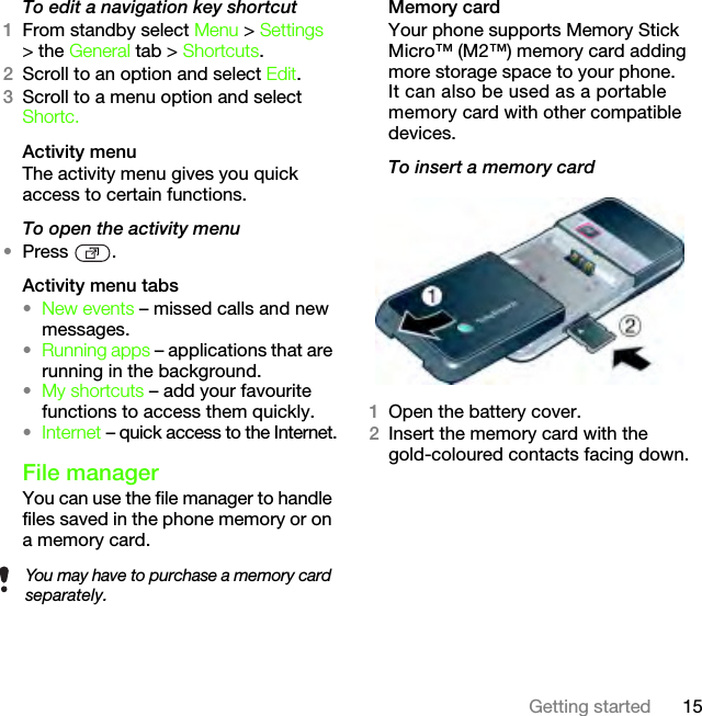 15Getting startedTo edit a navigation key shortcut1From standby select Menu &gt; Settings &gt; the General tab &gt; Shortcuts.2Scroll to an option and select Edit.3Scroll to a menu option and select Shortc.Activity menuThe activity menu gives you quick access to certain functions.To open the activity menu•Press .Activity menu tabs•New events – missed calls and new messages. •Running apps – applications that are running in the background.•My shortcuts – add your favourite functions to access them quickly.•Internet – quick access to the Internet.File managerYou can use the file manager to handle files saved in the phone memory or on a memory card.Memory cardYour phone supports Memory Stick Micro™ (M2™) memory card adding more storage space to your phone. It can also be used as a portable memory card with other compatible devices.To insert a memory card 1Open the battery cover.2Insert the memory card with the gold-coloured contacts facing down.You may have to purchase a memory card separately.This is the Internet version of the User&apos;s guide. © Print only for private use.