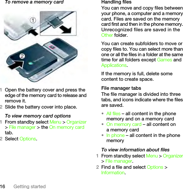 16 Getting startedTo remove a memory card 1Open the battery cover and press the edge of the memory card to release and remove it.2Slide the battery cover into place.To view memory card options1From standby select Menu &gt; Organizer &gt; File manager &gt; the On memory card tab.2Select Options.Handling filesYou can move and copy files between your phone, a computer and a memory card. Files are saved on the memory card first and then in the phone memory. Unrecognized files are saved in the Other folder.You can create subfolders to move or copy files to. You can select more than one or all the files in a folder at the same time for all folders except Games and Applications.If the memory is full, delete some content to create space.File manager tabsThe file manager is divided into three tabs, and icons indicate where the files are saved.•All files – all content in the phone memory and on a memory card•On memory card – all content on a memory card•In phone – all content in the phone memoryTo view information about files1From standby select Menu &gt; Organizer &gt; File manager.2Find a file and select Options &gt; Information.This is the Internet version of the User&apos;s guide. © Print only for private use.