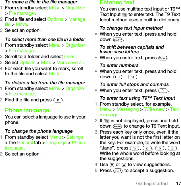 17Getting startedTo move a file in the file manager1From standby select Menu &gt; Organizer &gt; File manager.2Find a file and select Options &gt; Manage file &gt; Move.3Select an option.To select more than one file in a folder1From standby select Menu &gt; Organizer &gt; File manager.2Scroll to a folder and select Open.3Select Options &gt; Mark &gt; Mark several.4For each file you want to mark, scroll to the file and select Mark.To delete a file from the file manager1From standby select Menu &gt; Organizer &gt; File manager.2Find the file and press  .Phone languageYou can select a language to use in your phone.To change the phone language1From standby select Menu &gt; Settings &gt; the General tab &gt; Language &gt; Phone language.2Select an option.Entering textYou can use multitap text input or T9™ Text Input   to enter text. The T9 Text Input method uses a built-in dictionary.To change text input method•When you enter text, press and hold down .To shift between capitals and lower-case letters•When you enter text, press  .To enter numbers•When you enter text, press and hold down  – .To enter full stops and commas•When you enter text, press  .To enter text using T9™ Text Input 1From standby select, for example, Menu &gt; Messaging &gt; Write new &gt; Text message.2If   is not displayed, press and hold down   to change to T9 Text Input. 3Press each key only once, even if the letter you want is not the first letter on the key. For example, to write the word “Jane”, press  ,  ,  ,  . Write the whole word before looking at the suggestions.4Use   or   to view suggestions.5Press   to accept a suggestion.This is the Internet version of the User&apos;s guide. © Print only for private use.