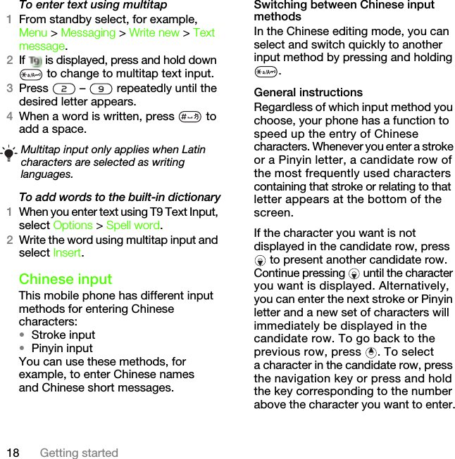 18 Getting startedTo enter text using multitap 1From standby select, for example, Menu &gt; Messaging &gt; Write new &gt; Text message.2If   is displayed, press and hold down  to change to multitap text input.3Press   –   repeatedly until the desired letter appears.4When a word is written, press   to add a space.To add words to the built-in dictionary1When you enter text using T9 Text Input, select Options &gt; Spell word.2Write the word using multitap input and select Insert.Chinese inputThis mobile phone has different input methods for entering Chinese characters:•Stroke input•Pinyin inputYou can use these methods, for example, to enter Chinese names and Chinese short messages.Switching between Chinese input methodsIn the Chinese editing mode, you can select and switch quickly to another input method by pressing and holding .General instructionsRegardless of which input method you choose, your phone has a function to speed up the entry of Chinese characters. Whenever you enter a stroke or a Pinyin letter, a candidate row of the most frequently used characters containing that stroke or relating to that letter appears at the bottom of the screen.If the character you want is not displayed in the candidate row, press  to present another candidate row. Continue pressing   until the character you want is displayed. Alternatively, you can enter the next stroke or Pinyin letter and a new set of characters will immediately be displayed in the candidate row. To go back to the previous row, press  . To select a character in the candidate row, press the navigation key or press and hold the key corresponding to the number above the character you want to enter.Multitap input only applies when Latin characters are selected as writing languages.This is the Internet version of the User&apos;s guide. © Print only for private use.