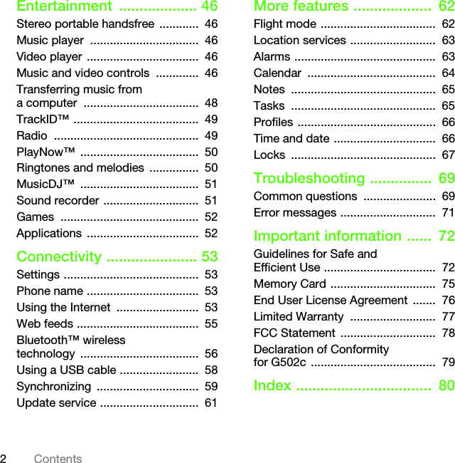 2ContentsEntertainment ................... 46Stereo portable handsfree  ............  46Music player  .................................  46Video player  ..................................  46Music and video controls  .............  46Transferring music from a computer  ...................................  48TrackID™ ......................................  49Radio ............................................  49PlayNow™ ....................................  50Ringtones and melodies  ...............  50MusicDJ™ ....................................  51Sound recorder .............................  51Games ..........................................  52Applications ..................................  52Connectivity ...................... 53Settings .........................................  53Phone name ..................................  53Using the Internet  .........................  53Web feeds .....................................  55Bluetooth™ wireless technology ....................................  56Using a USB cable ........................  58Synchronizing ...............................  59Update service ..............................  61More features ...................  62Flight mode ...................................  62Location services ..........................  63Alarms ...........................................  63Calendar .......................................  64Notes ............................................  65Tasks ............................................  65Profiles ..........................................  66Time and date ...............................  66Locks ............................................  67Troubleshooting ...............  69Common questions  ......................  69Error messages .............................  71Important information ......  72Guidelines for Safe and Efficient Use ..................................  72Memory Card ................................  75End User License Agreement  .......  76Limited Warranty  ..........................  77FCC Statement  .............................  78Declaration of Conformity for G502c ......................................  79Index .................................  80This is the Internet version of the User&apos;s guide. © Print only for private use.