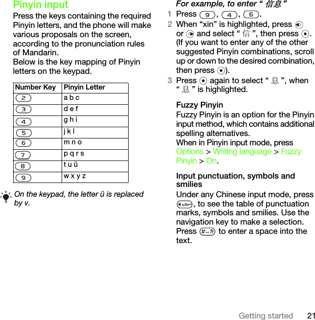 21Getting startedPinyin inputPress the keys containing the required Pinyin letters, and the phone will make various proposals on the screen, according to the pronunciation rules of Mandarin.Below is the key mapping of Pinyin letters on the keypad.For example, to enter “信息”1Press , , .2When “xin” is highlighted, press   or   and select “ 信”, then press  .(If you want to enter any of the other suggested Pinyin combinations, scroll up or down to the desired combination, then press  ).3Press   again to select “ 息”, when “息” is highlighted.Fuzzy PinyinFuzzy Pinyin is an option for the Pinyin input method, which contains additional spelling alternatives. When in Pinyin input mode, press Options &gt; Writing language &gt; Fuzzy Pinyin &gt; On.Input punctuation, symbols and smiliesUnder any Chinese input mode, press , to see the table of punctuation marks, symbols and smilies. Use the navigation key to make a selection. Press   to enter a space into the text.Number Key Pinyin Lettera b cd e fg h ij k lm n op q r st u üw x y zOn the keypad, the letter ü is replaced by v.This is the Internet version of the User&apos;s guide. © Print only for private use.