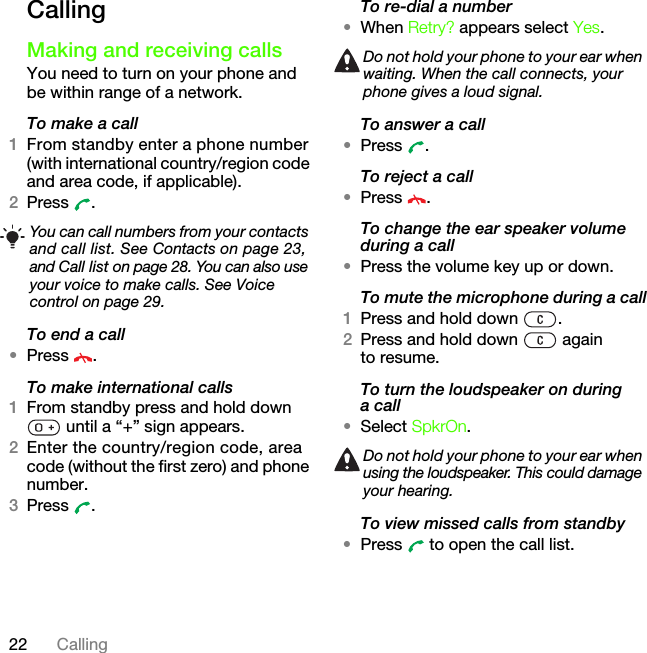 22 CallingCallingMaking and receiving callsYou need to turn on your phone and be within range of a network.To make a call1From standby enter a phone number (with international country/region code and area code, if applicable).2Press .To end a call•Press .To make international calls1From standby press and hold down  until a “+” sign appears.2Enter the country/region code, area code (without the first zero) and phone number. 3Press .To re-dial a number•When Retry? appears select Yes.To answer a call•Press .To reject a call•Press .To change the ear speaker volume during a call•Press the volume key up or down.To mute the microphone during a call1Press and hold down  .2Press and hold down   again to resume.To turn the loudspeaker on during a call•Select SpkrOn.To view missed calls from standby•Press   to open the call list.You can call numbers from your contacts and call list. See Contacts on page 23, and Call list on page 28. You can also use your voice to make calls. See Voice control on page 29.Do not hold your phone to your ear when waiting. When the call connects, your phone gives a loud signal.Do not hold your phone to your ear when using the loudspeaker. This could damage your hearing.This is the Internet version of the User&apos;s guide. © Print only for private use.