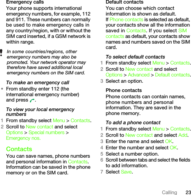 23CallingEmergency calls Your phone supports international emergency numbers, for example, 112 and 911. These numbers can normally be used to make emergency calls in any country/region, with or without the SIM card inserted, if a GSM network is within range. To make an emergency call•From standby enter 112 (the international emergency number) and press  .To view your local emergency numbers1From standby select Menu &gt; Contacts.2Scroll to New contact and select Options &gt; Special numbers &gt; Emergency nos.ContactsYou can save names, phone numbers and personal information in Contacts. Information can be saved in the phone memory or on the SIM card.Default contactsYou can choose which contact information is shown as default. If Phone contacts is selected as default, your contacts show all the information saved in Contacts. If you select SIM contacts as default, your contacts show names and numbers saved on the SIM card.To select default contacts1From standby select Menu &gt; Contacts.2Scroll to New contact and select Options &gt; Advanced &gt; Default contacts.3Select an option.Phone contactsPhone contacts can contain names, phone numbers and personal information. They are saved in the phone memory.To add a phone contact1From standby select Menu &gt; Contacts.2Scroll to New contact and select Add.3Enter the name and select OK.4Enter the number and select OK.5Select a number option.6Scroll between tabs and select the fields to add information.7Select Save.In some countries/regions, other emergency numbers may also be promoted. Your network operator may therefore have saved additional local emergency numbers on the SIM card.This is the Internet version of the User&apos;s guide. © Print only for private use.