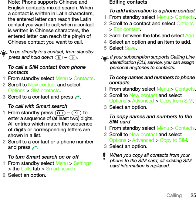 25CallingNote: Phone supports Chinese and English contacts mixed search. When a contact is written in Latin characters, the entered letter can reach the Latin contact you want to call; when a contact is written in Chinese characters, the entered letter can reach the pinyin of Chinese contact you want to call.To call a SIM contact from phone contacts1From standby select Menu &gt; Contacts.2Scroll to New contact and select Options &gt; SIM contacts.3Scroll to a contact and press  .To call with Smart search1From standby press   –   to enter a sequence of (at least two) digits. All entries which match the sequence of digits or corresponding letters are shown in a list.2Scroll to a contact or a phone number and press  .To turn Smart search on or off 1From standby select Menu &gt; Settings &gt; the Calls tab &gt; Smart search.2Select an option.Editing contactsTo add information to a phone contact 1From standby select Menu &gt; Contacts.2Scroll to a contact and select Options &gt; Edit contact.3Scroll between the tabs and select Add.4Select an option and an item to add.5Select Save.To copy names and numbers to phone contacts1From standby select Menu &gt; Contacts.2Scroll to New contact and select Options &gt; Advanced &gt; Copy from SIM.3Select an option.To copy names and numbers to the SIM card1From standby select Menu &gt; Contacts.2Scroll to New contact and select Options &gt; Advanced &gt; Copy to SIM.3Select an option.To go directly to a contact, from standby press and hold down   –  .If your subscription supports Calling Line Identification (CLI) service, you can assign personal ringtones to contacts.When you copy all contacts from your phone to the SIM card, all existing SIM card information is replaced.This is the Internet version of the User&apos;s guide. © Print only for private use.